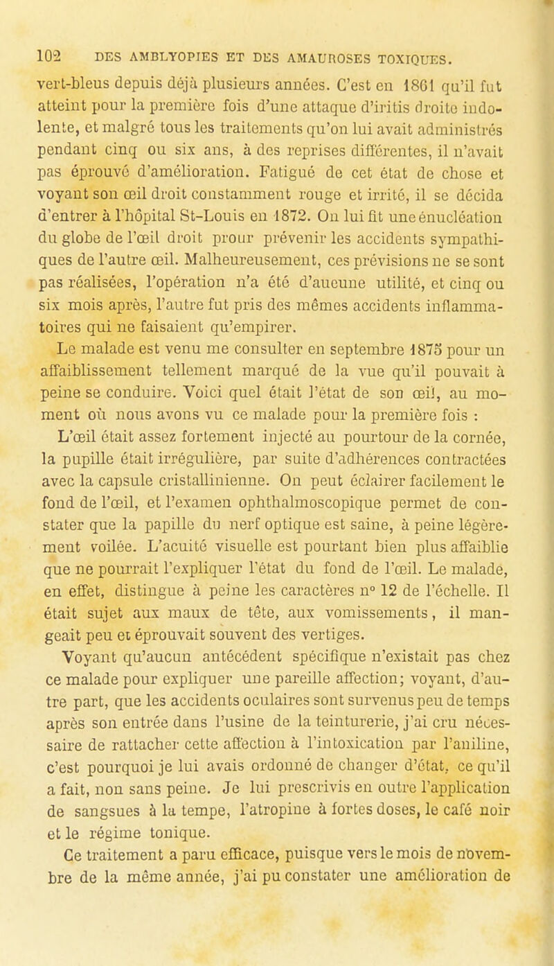 verl-bleus depuis déjà plusieurs années. C'est en 18GI qu'il fut atteint pour la première fois d'une attaque d'iiitis droite indo- lente, et malgré tous les traitements qu'on lui avait administrés pendant cinq ou six ans, à des reprises différentes, il n'avait pas éprouvé d'amélioration. Fatigué de cet état de chose et voyant son œil droit constamment rouge et irrité, il se décida d'entrer à l'hôpital St-Louis en 1872. Ou lui fit une énucléation du globe de l'œil droit prour prévenir les accidents sympathi- ques de l'autre œil. Malheureusement, ces prévisions ne se sont pas réalisées, l'opération n'a été d'aucune utilité, et cinq ou six mois après, l'autre fut pris des mêmes accidents inflamma- toires qui ne faisaient qu'empirer. Le malade est venu me consulter en septembre 1875 pour un affaiblissement tellement marqué de la vue qu'il pouvait à peine se conduire. Voici quel était l'état de son œil, au mo- ment où nous avons vu ce malade pour la première fois : L'œil était assez fortement injecté au pourtour de la cornée, la pupille était irrégulière, par suite d'adhérences contractées avec la capsule cristallinienne. On peut éclairer facilement le fond de l'œil, et l'examen ophthalmoscopique permet de con- stater que la papille dn nerf optique est saine, à peine légère- ment voUée. L'acuité visuelle est pourtant bien plus affaiblie que ne pourrait l'expliquer l'état du fond de l'œil. Le malade, en effet, distingue à peine les caractères n° 12 de l'échelle. Il était sujet aux maux de tête, aux vomissements, il man- geait peu et éprouvait souvent des vertiges. Voyant qu'aucun antécédent spécifique n'existait pas chez ce malade pour expliquer une pareille affection; voyant, d'au- tre part, que les accidents oculaires sont survenus peu de temps après son entrée dans l'usine de la teinturerie, j'ai cru néces- saire de rattacher cette affection à l'intoxication par l'aniline, c'est pourquoi je lui avais ordonné de changer d'état, ce qu'il a fait, non sans peine. Je lui prescrivis en outre l'application de sangsues à la tempe, l'atropine à fortes doses, le café noir et le régime tonique. Ce traitement a paru efficace, puisque vers le mois de novem- bre de la même année, j'ai pu constater une amélioration de