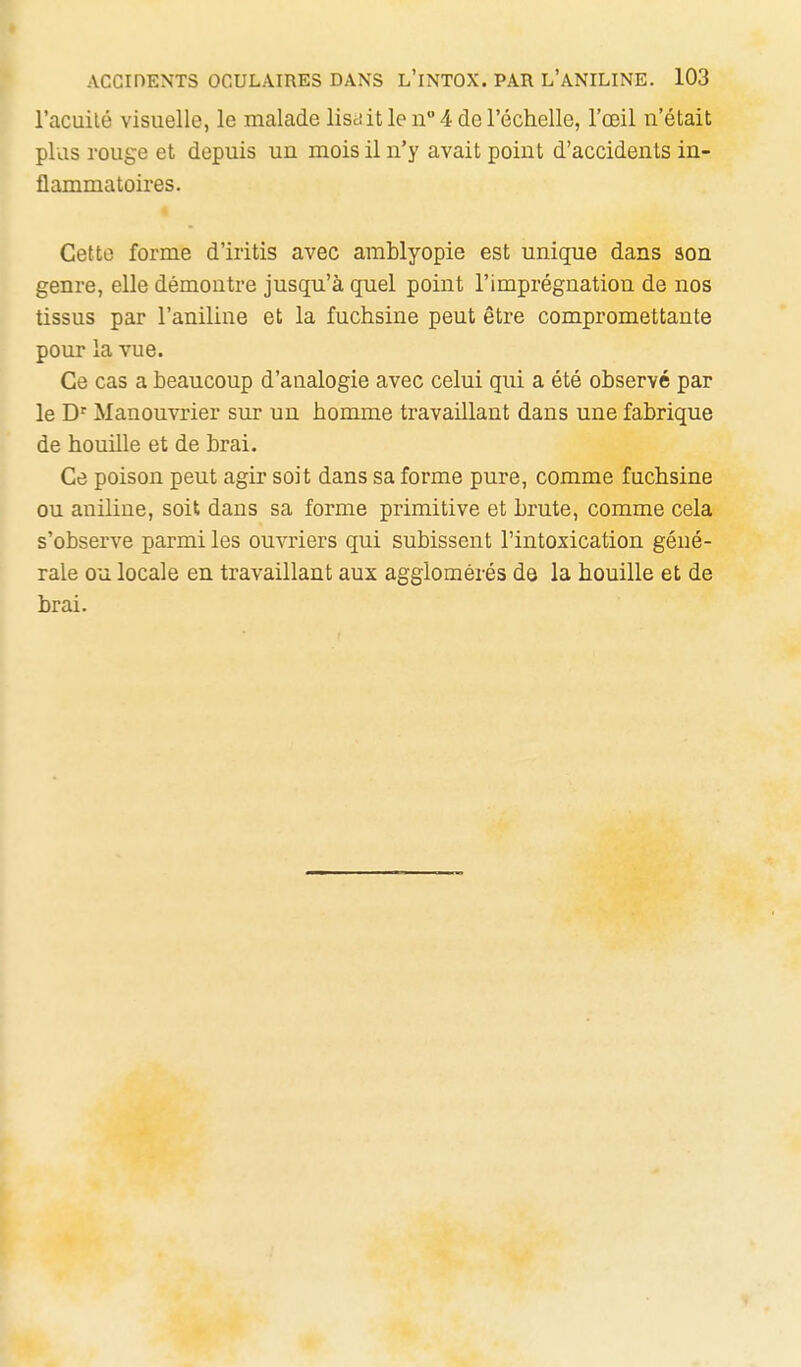 I ACCinENTS OCULAIRES DANS L'iNTOX. PAR L'ANILINE. 103 l'acuilé visuelle, le malade lisciit le n 4 de l'échelle, l'œil n'était plus rouge et depuis un mois il n'y avait point d'accidents in- flammatoires. Cette forme d'iritis avec arablyopie est unique dans son genre, elle démontre jusqu'à quel point l'imprégnation de nos tissus par l'aniline et la fuchsine peut être compromettante pour la vue. Ce cas a beaucoup d'analogie avec celui qui a été observé par le D' Manouvrier sur un homme travaillant dans une fabrique de houille et de brai. Ce poison peut agir soit dans sa forme pure, comme fuchsine ou aniline, soit dans sa forme primitive et brute, comme cela s'observe parmi les ouvriers qui subissent l'intoxication géné- rale ou locale en travaillant aux agglomérés dô la houille et de brai.