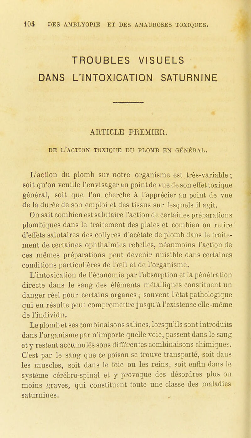 TROUBLES VISUELS DANS L'INTOXICATION SATURNINE ARTICLE PREMIER. DE l'action toxique DU PLOMB EN GÉNÉRAL. L'action du plomb sur notre organisme est très-variable ; soit qu'on veuille l'envisager au point de vue de son effet toxique général, soit que l'on cherche à l'apprécier au point de vue de la durée de son emploi et des tissus sur lesquels il agit. On sait combien est salutaire l'action de certaines préparation s plombiques dans le traitement des plaies et combien ou retire d'effets salutaires des collyres d'acétate de plomb dans le traite- ment de certaines ophthalmies rebelles, néanmoins l'action de ces mêmes préparations peut devenir nuisible dans certaines conditions particulières de l'œil et de l'organisme. L'intoxication de l'économie par l'absorption et la pénétration directe dans le sang des éléments métalliques constituent un danger réel pour certains organes ; souvent l'état pathologique qui en résulte peut compromettre jusqu'à l'existence elle-même de l'individu. Le plomb et ses combinaisons salines, lorsqu'ils sont introduits dans l'organisme par n'importe quelle voie, passent dans le sang et y restent accumulés sous différentes combinaisons chimiques. C'est par le sang que ce poison se trouve transporté, soit dans les muscles, soit dans le foie ou les reins, soit enfin dans le système cérébro-spinal et y provoque des désordres plus ou moins graves, qui constituent toute une classe des maladies saturnines.