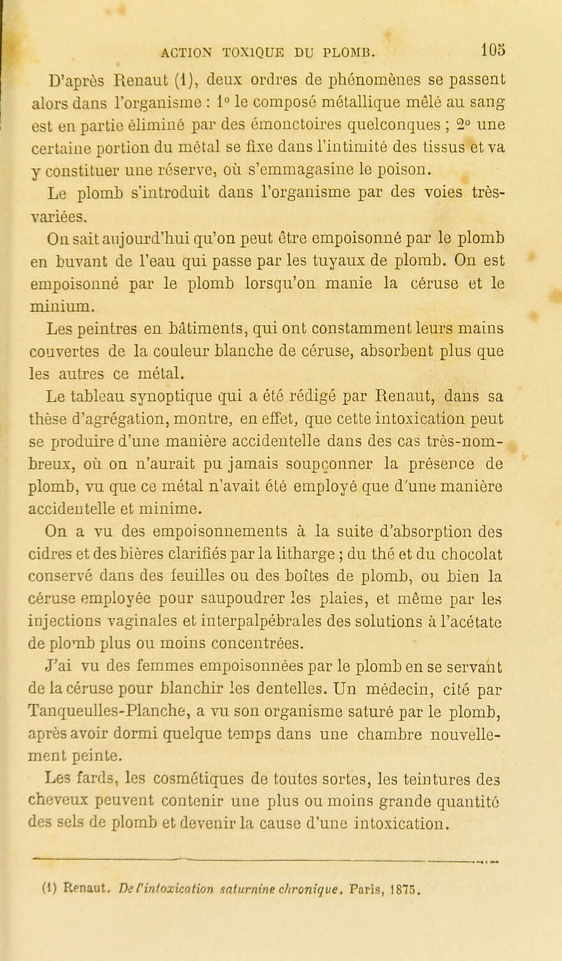 D'api'ès Renaut (1), deux ordres de phénomènes se passent alors dans l'organisme : 1° le composé métallique mêlé au sang est en partie éliminé par des émonctoires quelconques ; 2° une certaine portion du métal se fixe dans l'intimité des tissus et va y constituer une réserve, où s'emmagasine le poison. Le plomb s'introduit dans l'organisme par des voies très- variées. On sait aujourd'hui qu'on peut être empoisonné par le plomb en buvant de l'eau qui passe par les tuyaux de plomb. On est empoisonné par le plomb lorsqu'on manie la céruse et le minium. Les peintres en bâtiments, qui ont constamment leurs mains couvertes de la couleur blanche de céruse, absorbent plus que les autres ce métal. Le tableau synoptique qui a été rédigé par Renaut, dans sa thèse d'agrégation, montre, en effet, que cette intoxication peut se jiroduire d'une manière accidentelle dans des cas très-nom- breux, où on n'aurait pu jamais soupçonner la présence de plomb, vu que ce métal n'avait été employé que d'une manière accidentelle et minime. On a vu des empoisonnements à la suite d'absorption des cidres et des bières clarifiés par la litharge ; du thé et du chocolat conservé dans des leuilles ou des boîtes de plomb, ou bien la céruse employée pour saupoudrer les plaies, et même par les injections vaginales et interpalpébrales des solutions à l'acétate de plomb plus ou moins concentrées. J'ai vu des femmes empoisonnées par le plomb en se servaiit de la céruse pour blanchir les dentelles. Un médecin, cité par TanqueuUes-Planche, a vu son organisme saturé par le plomb, après avoir dormi quelque temps dans une chambre nouvelle- ment peinte. Les fards, les cosmétiques de toutes sortes, les teintures des cheveux peuvent contenir une plus ou moins grande quantité des sels de xjlomb et devenir la cause d'une intoxication. (1) Renaut. De l'intoxication saturnine chronique, Paris, 1875.