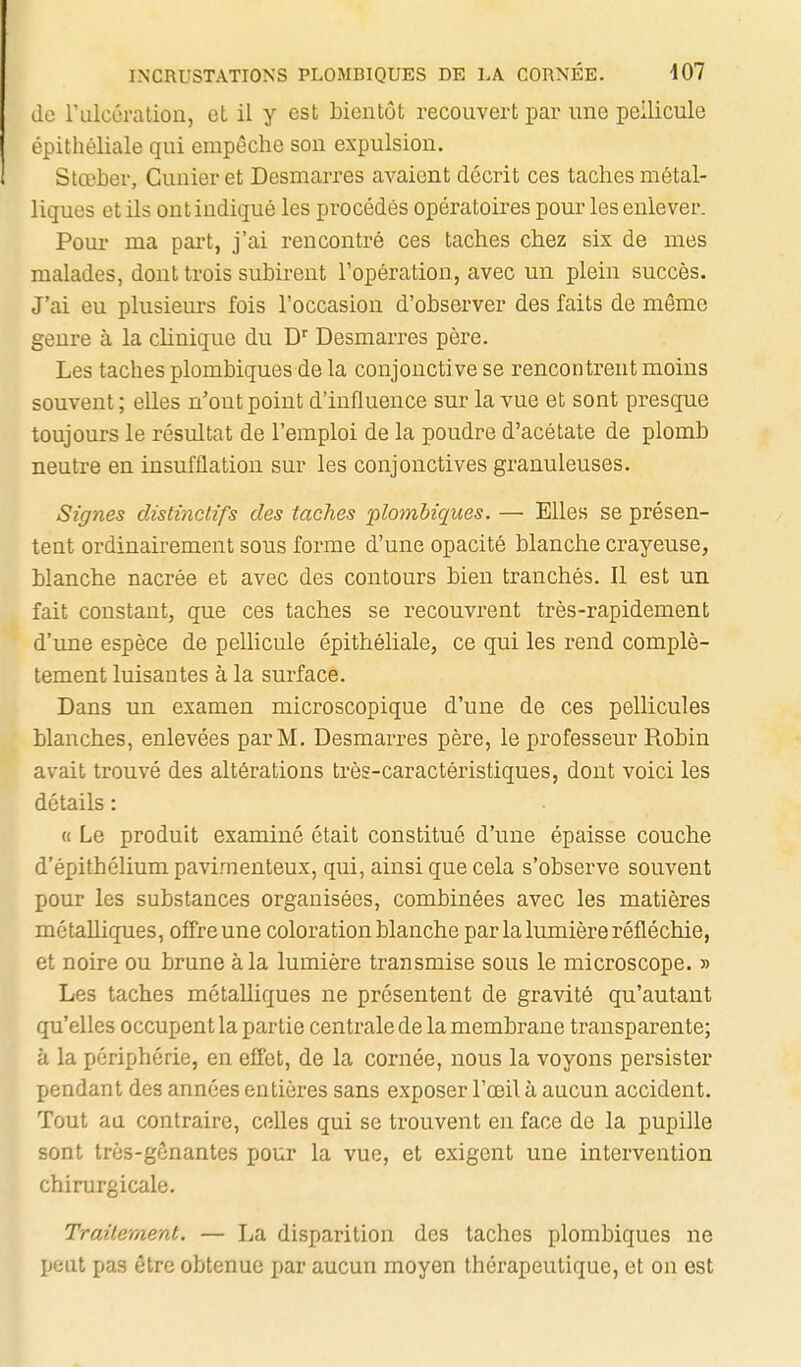 do rulcération, et il y est bientôt recouvert par une pellicule épithéliale qui empêche son expulsion. Stœber, Cunier et Desmarres avaient décrit ces taches métal- liques et ils ont indiqué les procédés opératoires pour les enlever. Pour ma part, j'ai rencontré ces taches chez six de mes malades, dont trois subirent l'opération, avec un plein succès. J'ai eu plusieurs fois l'occasion d'observer des faits de même genre à la clinique du D'' Desmarres père. Les taches plombiques de la conjonctive se rencontrent moins souvent; elles n'ont point d'influence sur la vue et sont presque toujours le résultat de l'emploi de la poudre d'acétate de plomb neutre en insufflation sur les conjonctives granuleuses. Signes clistinctifs des taches nilombiques. — Elles se présen- tent ordinairement sous forme d'une opacité blanche crayeuse, blanche nacrée et avec des contours bien tranchés. Il est un fait constant, que ces taches se recouvrent très-rapidement d'une espèce de pellicule épithéliale, ce qui les rend complè- tement luisantes à la surface. Dans un examen microscopique d'une de ces pellicules blanches, enlevées par M. Desmarres père, le professeur Robin avait trouvé des altérations très-caractéristiques, dont voici les détails : « Le produit examiné était constitué d'une épaisse couche d'épithélium pavimenteux, qui, ainsi que cela s'observe souvent pour les substances organisées, combinées avec les matières métalliques, offre une coloration blanche par la lumière réfléchie, et noire ou brune à la lumière transmise sous le microscope. » Les taches métalliques ne présentent de gravité qu'autant qu'elles occupent la partie centrale de la membrane transparente; à la périphérie, en effet, de la cornée, nous la voyons persister pendant des années entières sans exposer l'œil à aucun accident. Tout au contraire, celles qui se trouvent en face de la pupille sont très-gônantes pour la vue, et exigent une intervention chirurgicale. Traitement. — La disparition des taches plombiques ne peut pas être obtenue par aucun moyen thérapeutique, et on est