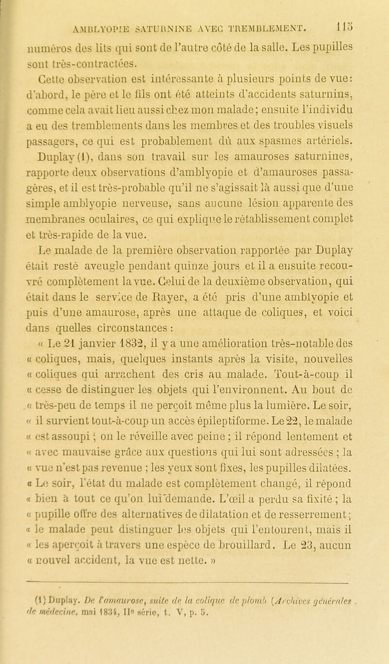 numéros des lits qui sont de l'autre côté de la salle. Les pupilles sont très-contractées. Celte observation est intéressante à plusieurs points de vue: d'abord, le père et le fils ont été atteints d'accidents saturnins, comme cela avait lieu aussi chez mon malade ; ensuite l'individu a eu des tremblements dans les membres et des troubles visuels passagers, ce qui est probablement dû aux spasmes artériels. Duplay(l), dans son travail sur les amauroses saturnines, rapporte deux observations d'amblyopie et d'amauroses passa- gères, et il est très-probable qu'il ne s'agissait là aussi que d'une simple amblyopie nerveuse, sans aucune lésion apparente des membranes oculaires, ce qui explique le rétablissement complet et très-rapide de la vue. Le malade de la première observation rapportée par Duplay était resté aveugle pendant quinze jours et il a ensuite recou- vré complètement la vue. Celui de la deuxième observation, qui était dans le service de Rayer, a été pris d'une amblyopie et puis d'une amaurose, après une attaque de coliques, et voici dans quelles circonstances : « Le 21 janvier 1832, il y a une amélioration très-notable des « coliques, mais, quelques instants après la visite, nouvelles « coliques qui arrachent des cris au malade. Tout-à-coup il « cesse de distinguer les objets qui l'environnent. Au bout de « très-peu de temps il ne perçoit même plus la lumière. Le soir, « il survient tout-à-coup un accès épileptiforme. Le 22, le malade « est assoupi ; on le réveille avec peine ; il répond lentement et « avec mauvaise grâce aux questions qui lui sont adressées ; la « \-ue n'est pas revenue ; les yeux sont fixes, les pupilles dilatées, a Le soir, l'état du malade est complètement changé, il répond « bien à tout ce qu'on lui'demande. L'œil a perdu sa fixité ; la « pupille offre des alternatives de dilatation et de resserrement; '( le malade peut distinguer b.'s objets qui l'entourent, mais il « les aperçoit à travers une espèce de brouillard. Le 23, aucun « nouvel accident, la vue est nette. » (1) Duplay, De tamaurose, suite de la colique de piomb [Archives générales . de médecine, mai 1834, II» aéric, t. V, p. 5.