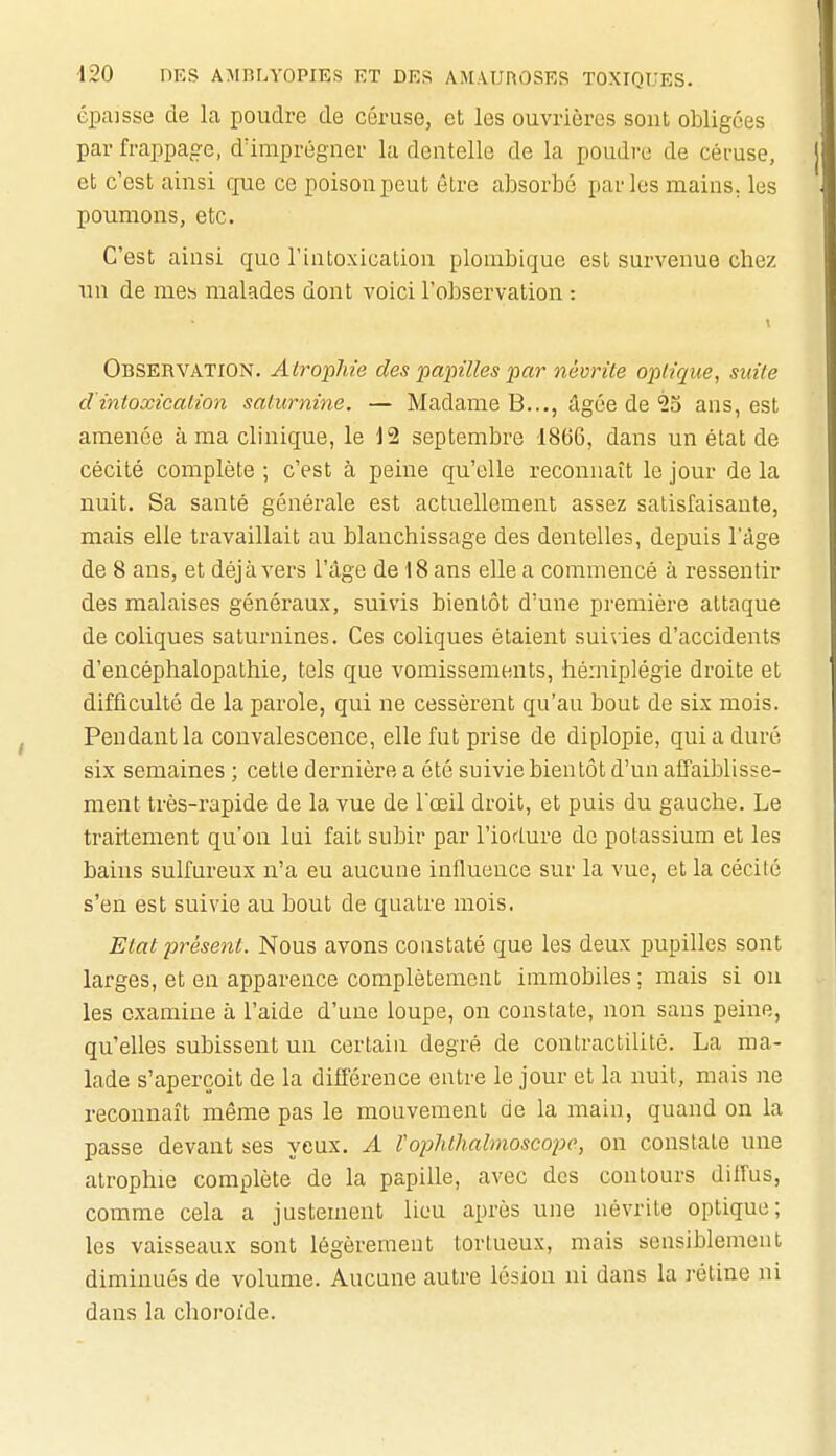 épaisse de La poudre de céruse, et les ouvrières sont obligées par frappage, dïmprégner la dentelle de la poudre de céruse, et c'est ainsi que ce poison peut être absorbé parles mains, les poumons, etc. C'est ainsi que l'intoxication plombique est survenue chez nn de mes malades dont voici l'observation : Observation. AlropMe des papilles par névrite optique, suite d'intoxication saturnine. — Madame B..., âgée de ^5 ans, est amenée à ma clinique, le 12 septembre 1866, dans un état de cécité complète ; c'est à peine qu'elle reconnaît le jour de la nuit. Sa santé générale est actuellement assez satisfaisante, mais elle travaillait au blanchissage des dentelles, depuis l'âge de 8 ans, et déjà vers l'âge de 18 ans elle a commencé à ressentir des malaises généraux, suivis bientôt d'une première attaque de coliques saturnines. Ces coliques étaient suivies d'accidents d'encéphalopathie, tels que vomissements, hémiplégie droite et difficulté de la parole, qui ne cessèrent qu'au bout de six mois. Pendant la convalescence, elle fut prise de diplopie, quia duré six semaines ; cette dernière a été suivie bientôt d'un afTaiblisse- ment très-rapide de la vue de l'œil droit, et puis du gauche. Le traitement qu'on lui fait subir par l'ioflure de potassium et les bains sulfureux n'a eu aucune influence sur la vue, et la cécilé s'en est suivie au bout de quatre mois. Etat présent. Nous avons constaté que les deux pupilles sont larges, et en apparence complètement immobiles; mais si ou les examine à l'aide d'une loupe, on constate, non sans peine, qu'elles subissent un certain degré de contractilité. La ma- lade s'aperçoit de la différence entre le jour et la nuit, mais ne reconnaît même pas le mouvement de la main, quand on la passe devant ses yeux. A Voplithalmoscopo, on constate une atrophie complète de la papille, avec des contours diffus, comme cela a justement lieu après une névrite optique; les vaisseaux sont légèrement tortueux, mais sensiblement diminués de volume. Aucune autre lésion ni dans la rétine ni dans la choroïde.