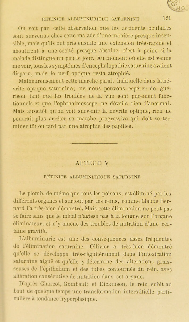 Ou voit par cette observation que les accidents oculaires sont survenus chez cette malade d'une manière presque insen- sible, mais qu'ils ont pris ensuite une extension très-rapide et aboutirent à une cécité presque absolue; c'est à peine si la malade distingue un peu le jour. Au moment où elle est venue me voir, tous les symptômes d'encéphalopathie saturnine avaient disparu, mais le nerf optique resta atrophié. Malheureusement cette marche paraît habituelle dans lané- A-rite optiqne saturnine; ne nous pouvons espérer de gué- rison tant que les troubles de la vue sont purement fonc- tionnels et que l'ophthahuoscope ne dévoile rien d'anormal. Mais aussitôt qu'on voit survenir la névrite optique, rien ne pourrait plus arrêter sa marche progressive qui doit se ter- miner tôt ou tard par une atrophie des papilles. ARTICLE V RÉTINITE ALBUMINURIQUE SATURNINE Le plomb, de même que tous les poisons, est éliminé par les différents organes et surtout par les reins, comme Claude Ber- nard l'a très-bien démontré. Mais cette élimination ne peut pas se faire sans que le métal n'agisse pas à la longue sur l'organe éliminateur, et n'v amène des troubles de nutrition d'une cer- taine gravité. L'albuminurie est une des conséquences assez fréquentes de l'élimination saturnine. Ollivier a très-bien démontré qu'elle se développe très-régulièrement dans l'intoxication saturnine aiguë et qu'elle y détermine des altérations grais- seuses de l'épithélium et des tubes contournés du rein, avec altération consécutive de nutrition dans cet organe. D'après Charcot, Gombault et Dickinson, le i-ein subit au bout de quelque temps une transformation interstitielle parti- culière à tendance hyperplasique.