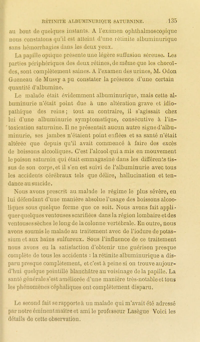 au bout, de quelques instants. A l'examen ophthalmoscopique nous constatons qu'il est atteint d'une rétinite albuminurique sans héraorrhagies dans les deux yeux. La papille opiique présente une légère suffusion séreuse. Les parties périphériques des deux rétines, de même que les choroï- des, sont complètement saines. A l'examen des urines, M. Odon Gaeneau de Mussy a pu constater la présence d'une certain quantité d'albumine. Le malade était évidemment albuminurique, mais cette al- buminurie n'était point due à une altération grave et idio- pathique des reins ; tout au contraire, il s'agissait chez lui d'une albuminurie symptomatique, consécutive à l'in- toxication saturnine. Il ne présentait aucun autre signe d'albu- minurie, ses jambes n'étaient point enflées et sa santé n'était altérée que depuis qu'il avait commencé à faire des excès de boissons alcooliques. C'est l'alcool qui a mis en mouvement le poison saturnin qui était emmagasiné dans les différents tis- sus de son corps, et il s'en est suivi de l'albuminurie avec tous les accidents cérébraux tels que délire, hallucination et ten- dance au suicide. Nous avons prescrit au malade le régime le plus sévère, en lui défendant d'une manière absolue l'usage des boissons alcoo- liques sous quelque forme que ce soit. Nous avons fait appli- quer quelques ventouses scarifiées dans la région lombaire et des ventouses sèches le long de la colonne vertébrale. En outre, nous avons soumis le malade au traitement avec de l'iodure de potas- sium et aux bains sulfureux. Sous l'influence de ce traitement nous avons eu la satisfaction d'obtenir une guérison presque complète de tous les accidents : la rétinite albuminurique a dis- paru presque complètement, et c'est à peine si on trouve aujour- l'hui quelque pointillé blanchâtre au voisinage delà papille. La santé générale s'est améliorée d'une manière très-notable et tous les phénomènes céphaliques ont complètement disparu. Le second fait serapportcà un malade qui m'avait été adressé par notre émincntmaUre et ami le professeur Lasègue Voici les détails de cette observation.