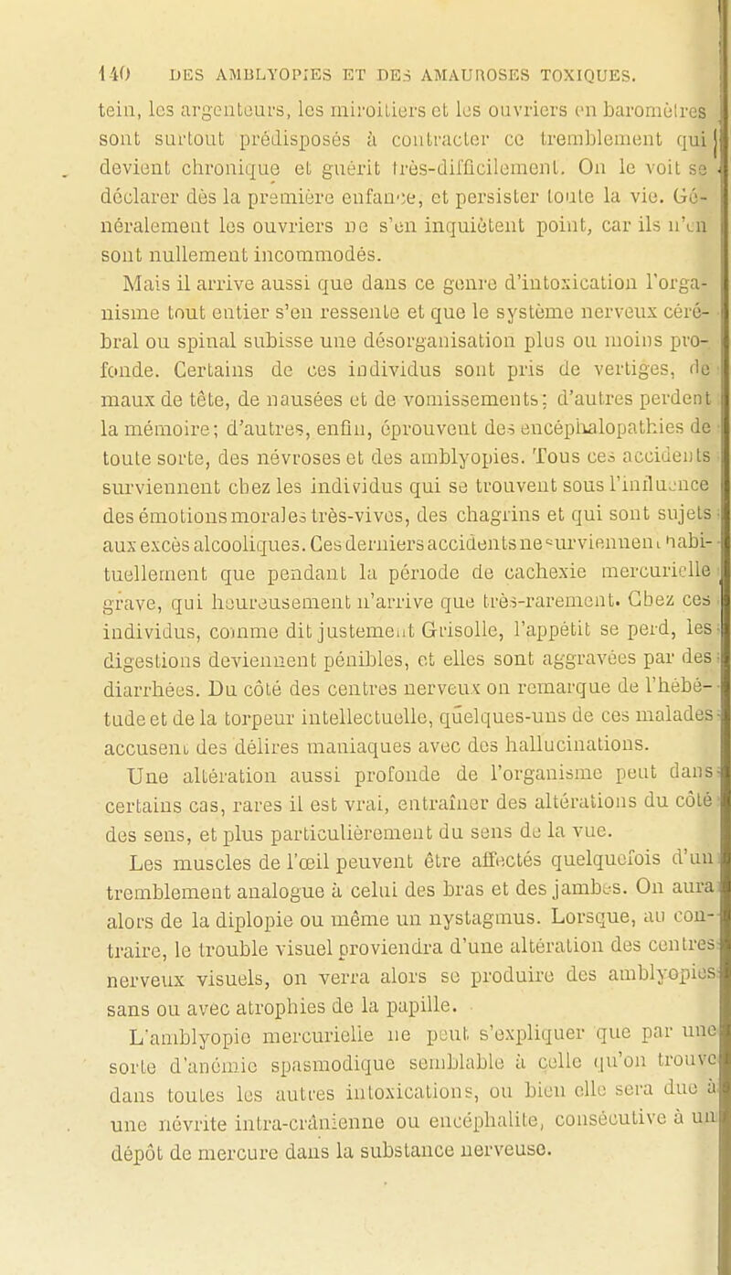 teili, les argeuLoiU'S, les miroitiers et les ouvriers en barornèlres sont surtout prédisposés à contracter ce tremblement qui j devient chronique et guérit très-difficilement. On le voit se déclarer dès la première enfau';e, et persister toute la vie. Gé- néralemeat les ouvriers ne s'en inquiètent point, car ils n'en sont nullement incommodés. Mais il arrive aussi que dans ce genre d'iutosication l'orga- nisme tout entier s'en ressente et que le système nerveux céré- bral ou spinal subisse une désorganisation plus ou moins pro- fonde. Certains de ces individus sont pris de vertiges, fie maux de tête, de nausées et de vomissements; d'autres perdent la mémoire; d'autres, enfin, éprouvent des eucépiialopathies do toute sorte, des névroses et des amblyopies. Tous ces accidents surviennent chez les individus qui se trouvent sous l'influ.'nce des émotions morales très-vives, des chagrins et qui sont sujets aux excès alcooliques. Ces derniers accidents ne '^urviennen l 'labi- tuellement que pendant la période de cachexie mercuriclle grave, qui heureusement n'arrive que très-rarement. Gbez ces individus, comme dit justement Grisolle, l'appétit se perd, les digestions deviennent pénibles, et elles sont aggravées par des diarrhées. Du côté des centres nerveux on remarque de l'hébé- tude et delà torpeur intellectuelle, quelques-uns de ces malades accuseui des délires maniaques avec des hallucinations. Une altération aussi profonde de l'organisme peut dans certains cas, rares il est vrai, entraîner des altérations du côté des sens, et plus particulièrement du sens de la vue. Les muscles de l'œil peuvent être affectés quelquefois d'un tremblement analogue à celui des bras et des jambes. On aura alors de la diplopie ou même un nystagmus. Lorsque, au con- traire, le trouble visuel proviendra d'une altération des centres nerveux visuels, on verra alors se produire des amblyopies sans ou avec atrophies de la papille. L'amblyopie mercurielle ne peut s'expliquer que par une sorte d'anémie spasmodique semblable à celle qu'on trouve dans toutes les autres intoxications, ou bien elle sera due à une névrite intra-crânienne ou encéphalite, consécutive à un dépôt de mercure dans la substance nerveuse.