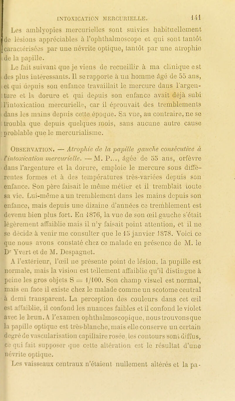 Les amblyopies mcrcurielles sont suivies habituellement lésions appréciables à l'ophthalmoscope et qui sont tantôt : actériscos par une névrite optique, tantôt par une atrophie de la papille. Le fait suivant que je viens de recueillir à ma clinique est des plus intéressants. Il se rapporte à un homme âgé de 55 ans, .et qui depuis son enfance travaillait le mercure dans largen- îture et la dorure et qui depuis son enfance avait déjà subi ilïutoxication mercurielh!, car il éprouvait des tremblements dans les mains depuis cette époque. Sa vue, au contraire, ne se i troubla que depuis quelques mois, sans aucune autre cause ;problabIe que le mercurialisme. Observation. — Atrophie de la papille gauche consécutive à . Vintoxication mercurielle. —M. P..., âgée de 55 ans, orfèvre ' dans l'argenture et la dorure, emploie le mercure sous diffé- rentes formes et à des températures très-variées depuis son enfance. Son père faisait le même métier et il tremblait toute sa vie. Lui-même a un tremblement dans les mains depuis son enfance, mais depuis une dizaine d'années ce tremblement est devenu bien plus fort. En 1876, la vue de son œil gauche s'était légèrement affaiblie mais il n'y faisait point attention, et il ne se décida à venir me consulter que le d5 janvier )878. Voici ce que nous avons constaté chez ce malade en présence de M. le D' Yvert et de M. Despagnet. A l'extérieur, l'œil ne présente point de lésion, la pupille est normale, mais la vision est tellement affaiblie qu'il distingue à peine les gros objets S = J/lOO. Son champ visuel est normal, mais en face il existe chez le malade comme un scotome central à demi transparent. La perception des couleurs dans cet œil est affaiblie, il confond les nuances faibles et il confond le violet avec le brun. A rexamen ophthalmoscopique. nous trouvons que la papille optique est très-blanche, mais elle conserve un certain ■•-fréde vascularisation capillaire rosée., les contours sont diffus, jui fait supposer que cotte altération efjt le résultat d'une vrite optique. Les vaisseaux centraux n'étaient nullement altérés et la pa-