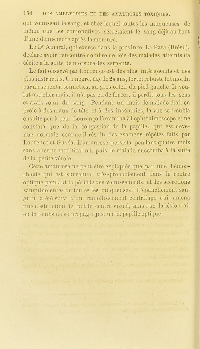 qui vomissait le sang, et chez lequel toutes les muqueuses de même que les conjonctives sécrétaient le sang déjà au bout d'une demi-heure après la morsure. Le D^' Amaral, qui exerce dans la province La Para (Brésil), déclare avoir rencontré nombre de fois des malades atteints de cécité à la suite de morsure des serpents. Le fait observé par Lourenço est des plus intéressants et des plus instructifs. Un nègre, âgé de 24 ans, fortet robuste fut mordu parunsepentà sonnettes, au gros orteil du pied gauche. Il vou- lut marcher mais, il n'a pas eu do forces, il perdit tous les sens et avait vomi du sang. Pendant un mois le malade était en proie à des maux de tête et à des insomnies, la vue se troubla onsuitepeu à peu. Lourenço l'examina àl'ophthalmoscope et ne constata que do la congestion dn la papille, qui est deve- nue normale comme il résulte des examens répétés fails par Lourenço et Guvéa. L'amaurose persista pen lant quatre mois sans aucune modifica'.iou, puis le malade succomba à la suite de la petite vérole. Cette amaurose ne peut être expliquée que par une hémor- rhagie qui est survenue, très-probablement dans le centre optique pcndaut la [lériodedes vomissements, et des sécrétions sanguinolentes de toutes les muqueuses. L'épanchement san- guin a été suivi d'un ramoliisicmcnt centrifuge qui amena une destruction de tout le centre visuel, sans que la lésion ait en le temps de se propager j iisqu'à la papille optique.