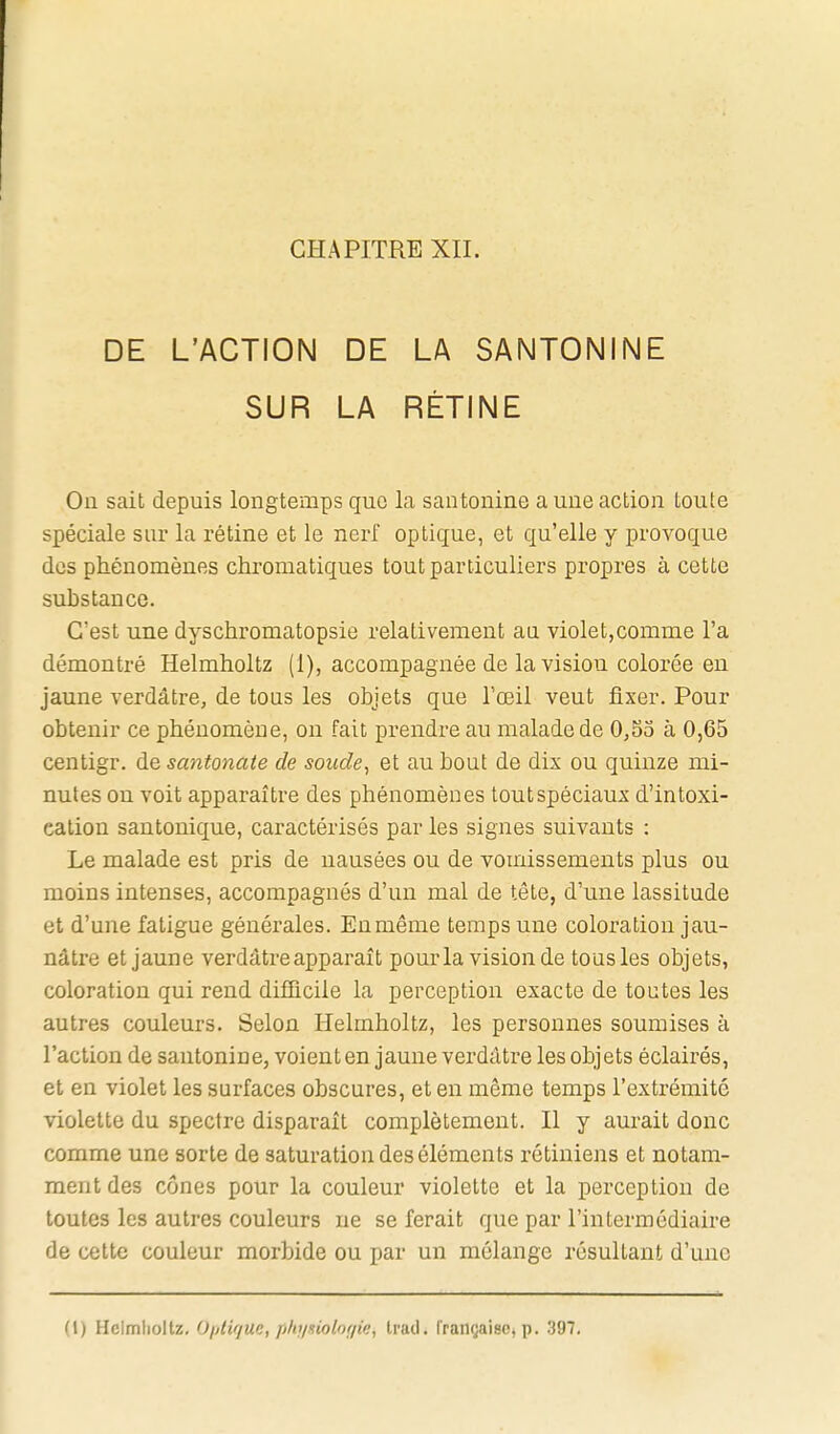 DE L'ACTION DE LA SANTONINE SUR LA RÉTINE On sait depuis longtemps que la santonine a une action toute spéciale sur la rétine et le nerf optique, et qu'elle y provoque des phénomènes chromatiques tout particuliers propres à cette substance. C'est une dyschromatopsie relativement an violet,comme l'a démontré Helmholtz (1), accompagnée de la vision colorée en jaune verdâtre, de tous les objets que l'œil veut fixer. Pour obtenir ce phénomène, on fait prendre au malade de 0,53 à 0,65 centigr. de santonate de soude, et au bout de dix ou quinze mi- nutes ou voit apparaître des phénomènes tout spéciaux d'intoxi- cation santonique, caractérisés par les signes suivants : Le malade est pris de nausées ou de vomissements plus ou moins intenses, accompagnés d'un mal de tête, d'une lassitude et d'une fatigue générales. En même temps une coloration jau- nâtre et jaune verdâtre apparaît pourla vision de tous les objets, coloration qui rend difficile la perception exacte de toutes les autres couleurs. Selon Helmholtz, les personnes soumises à l'action de santonine, voient en jaune verdâtre les objets éclairés, et en violet les surfaces obscures, et en même temps l'extrémité violette du spectre disparaît complètement. Il y aurait donc comme une sorte de saturation des éléments rétiniens et notam- ment des cônes pour la couleur violette et la perception de toutes les autres couleurs ne se ferait que par l'intermédiaire de cette couleur morbide ou par un mélange résultant d'une