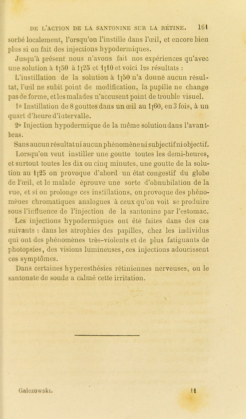 sorbé localement, l'orsqu'on l'instille dans l'œil, et encore bien plus si on fait des injeciions hypodermiques. Jusqu'à présent nous n'avons fait nos expériences qu'avec une solution à IpO à 1^23 et \\iO et voici les résultats : L'instillation de la solution à 1^50 n'a donné aucun résul- tat, l'œil ne subit point de modification, la pupille ne change pas de forme, etles malades n'accusent point de trouble visuel. lo Instillation de 8 gouttes dans un œil au 1^60, en3 fois, à un quart d'heure d'intervalle. 2» Injection hypodermique de la même solution dans l'avant- bras. Sans aucun résultat ni aucun phénomène ni subjectif ni obj ectif. Lorsqu'on veut instiller une goutte toutes les demi-heures, et surtout toutes les dix ou cinq minutes, une goutte de la solu- tion au 1^25 on provoque d'abord un état congestif du globe de Tœil, et le malade éprouve une sorte d'obnubilation de la vue, et si on prolonge ces instillations, on provoque des phéno- mènes chromatiques analogues à ceux qu'on voit se produire sous l'iufluence de l'injection de la santonine par Testomac. Les injections hypodermiques ont été faites dans des cas suivants : dans les atrophies des papilles, chez les individus qui ont des phénomènes très-violents et de plus fatiguants de photopsies, des visions lumineuses, ces injections adoucissent ces symptômes. Dans certaines hyperesthésies rétiniennes nerveuses, ou le santonate de soude a calmé cette irritation. Gaiezowski. Il