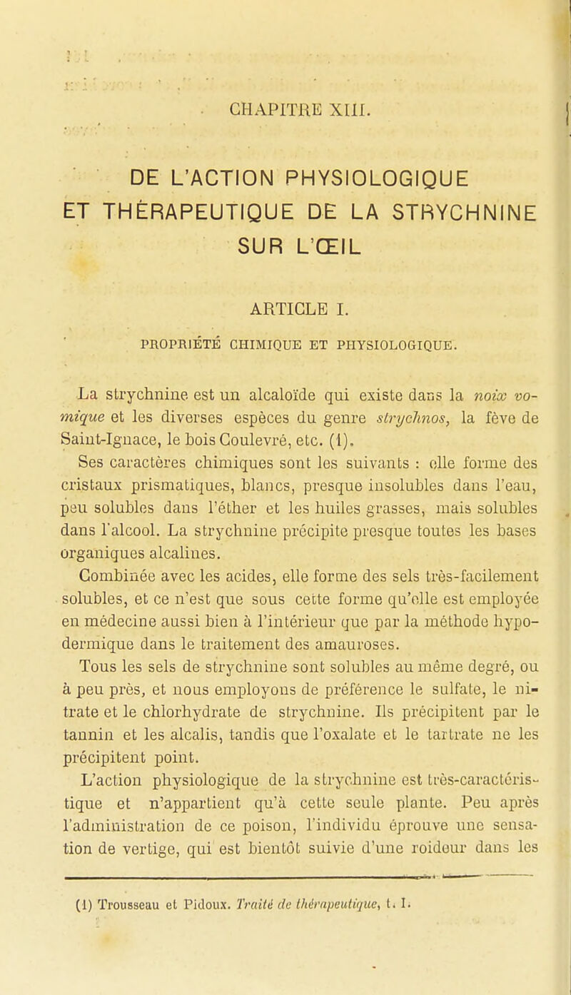 DE L'ACTION PHYSIOLOGIQUE ET THÉRAPEUTIQUE DE LA STRYCHNINE SUR L'ŒIL ARTICLE 1. PROPRIÉTÉ CHIMIQUE ET PHYSIOLOGIQUE. La Strychnine est un alcaloïde qui existe dans la noi'co vo- mique et les diverses espèces du genre slrychnos, la fève de Saint-Ignace, le bois Coulevré, etc. (1). Ses caractères chimiques sont les suivants : elle forme des cristaux prismatiques, Lianes, presque insolubles dans l'eau, peu solubles dans l'éther et les huiles grasses, mais solubles dans Talcool. La strychnine précipite presque toutes les bases organiques alcalines. Combinée avec les acides, elle forme des sels très-facilement solubles, et ce n'est que sous cette forme qu'elle est employée en médecine aussi bien à l'intérieur que par la méthode hypo- dermique dans le traitement des amauroses. Tous les sels de strychnine sont solubles au même degré, ou à peu près, et nous employons de préférence le sulfate, le ni- trate et le chlorhydrate de strychnine. Ils précipitent par le tannin et les alcalis, tandis que l'oxalale et le tartrate ne les précipitent point. L'action physiologique de la strychnine est très-caractéris- tique et n'appartient qu'à cette seule plante. Peu après l'administration de ce poison, l'individu éprouve une sensa- tion de vertige, qui est bientôt suivie d'une roideur dans les