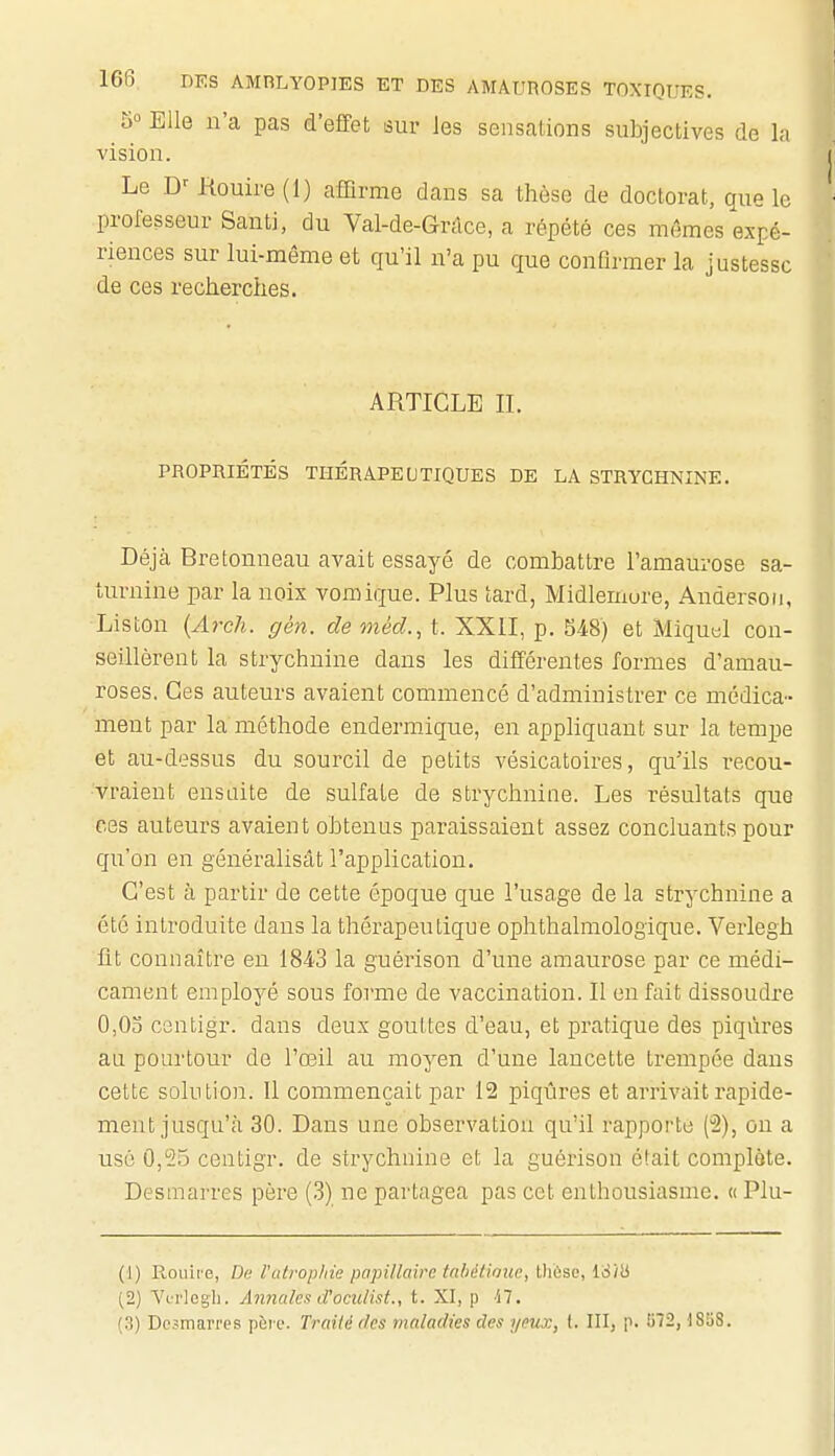 5° Elle n'a pas d'effet sur les sensations subjectives de la vision. Le Rouire (1) affirme dans sa thèse de doctorat, que le professeur Santi, du Val-de-Grdce, a répété ces mêmes expé- riences sur lui-même et qu'il n'a pu que confirmer la justesse de ces recherches. ARTICLE IL PROPRIÉTÉS THÉRAPEUTIQUES DE LA STRYCHNINE. Déjà Bretonneau avait essayé de combattre l'amaurose sa- turnine par la noix vomique. Plus tard, Midlemure, Andersoii, Liston (ArcJi. gén. de méd., t. XXII, p. S48) et Miquel con- seillèrent la strychnine dans les différentes formes d'amau- roses. Ces auteurs avaient commencé d'administrer ce médica- ment par la méthode endermique, en appliquant sur la tempe et au-dessus du sourcil de petits vésicatoires, qu'ils recou- vraient ensuite de sulfate de strychnine. Les résultats que ces auteurs avaient obtenus paraissaient assez concluants pour qu'on en généralisât l'application. C'est à partir de cette époque que l'usage de la strychnine a été introduite dans la thérapeutique ophthalmologique. Verlegh lit connaître en 1843 la guérison d'une amaurose par ce médi- cament employé sous forme de vaccination. Il en fait dissoudre 0,03 centigr. dans deux gouttes d'eau, et pratique des piqûres au pourtour de l'œil au moyen d'une lancette trempée dans cette solution. Il commençait par 12 piqûres et arrivait rapide- ment jusqu'à 30. Dans une observation qu'il rapporte (3), on a usé 0,55 centigr. de strychnine et la guérison était complote. Desmarres père (3) ne partagea pas cet enthousiasme. « Plu- (1) Roiiire, De l'atrophie papillaire taliétiouc, tlièso, IS'ib (2) Vorlegli. Annales d'oculist., t. XI, p -17. (3) Dcjmarres pàrc. Traité des maladies des yeux, l. III, p. î)72,185S.