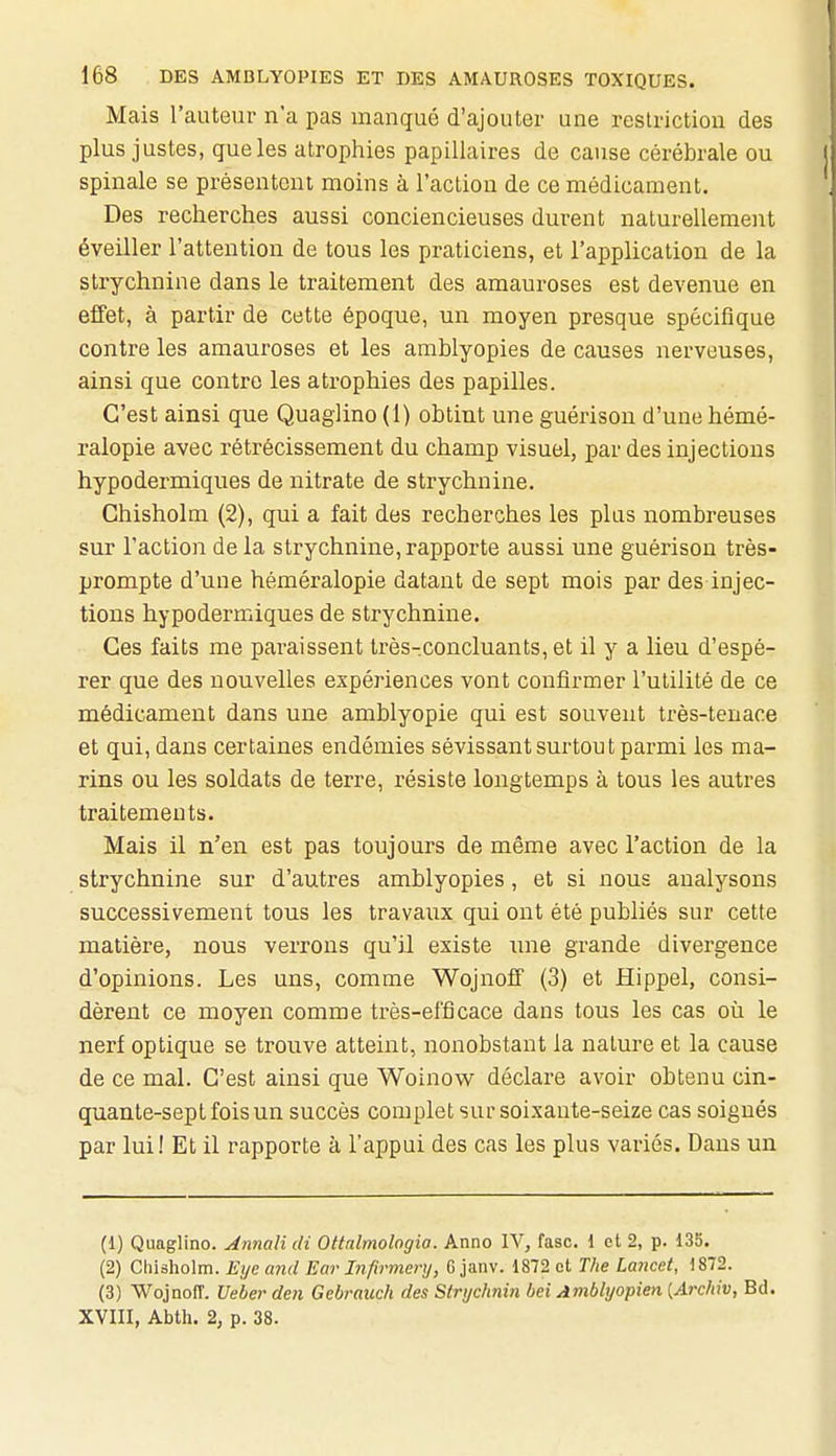 Mais l'auteur n'a pas manqué d'ajouter une restriction des plus justes, que les atrophies papillaires de cause cérébrale ou spinale se présentent moins à l'action de ce médicament. Des recherches aussi conciencieuses durent naturellement éveiller l'attention de tous les praticiens, et l'application de la strychnine dans le traitement des amauroses est devenue en effet, à partir de cette époque, un moyen presque spécifique contre les amauroses et les amblyopies de causes nerveuses, ainsi que contre les atrophies des papilles. C'est ainsi que Quaglino (1) obtint une guérison d'une hémé- ralopie avec rétrécissement du champ visuel, par des injections hypodermiques de nitrate de strychnine. Ghisholm (2), qui a fait des recherches les plus nombreuses sur l'action delà strychnine,rapporte aussi une guérison très- prompte d'une héméralopie datant de sept mois par des injec- tions hypodermiques de strychnine. Ces faits me pai-aissent très-.concluants, et il y a lieu d'espé- rer que des nouvelles expériences vont confirmer l'utilité de ce médicament dans une amblyopie qui est souvent très-tenace et qui, dans certaines endémies sévissant surtout parmi les ma- rins ou les soldats de terre, résiste longtemps à tous les autres traitements. Mais il n'en est pas toujours de même avec l'action de la strychnine sur d'autres amblyopies, et si nous analysons successivement tous les travaux qui ont été publiés sur cette matière, nous verrons qu'il existe une grande divergence d'opinions. Les uns, comme Wojnoff (3) et Hippel, consi- dèrent ce moyen comme très-efficace dans tous les cas où le nerf optique se trouve atteint, nonobstant la nature et la cause de ce mal. C'est ainsi que Woinow déclare avoir obtenu cin- quante-sept fois un succès complet sur soixante-seize cas soignés par lui! Et il rapporte à l'appui des cas les plus variés. Dans un (1) Quaglino. Annalidi Ottnlmologia. Anno IV, fasc. 1 et 2, p. 13S. (2) Chisholra. Eye and Ear Infirmery, G janv. 1872 et The Lancet, )872. (3) Wojnoiï. Ueber den Gebramh des Strijchnin bei Amblyopien [Archiv, Bd. XVIII, Abth. 2, p. 38.