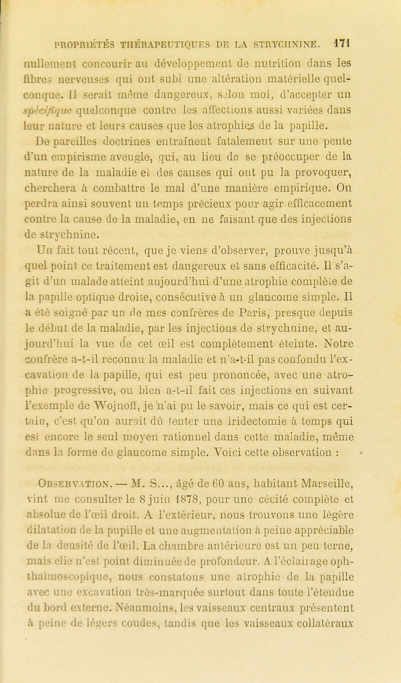 nullement concourir au développement de nutrition clans les fibres nerveuses qui ont subi une altération matérielle quel- conque. Il serait môme dangereux, sjlon moi, d'accepter un spécifique, quelconque contre les affections aussi variées dans leur nature et leurs causes que les atrophias de la papille. Dépareilles doctrines entraînent fatalement sur une pente d'un empirisme aveugle, qui. au lieu de se préoccuper de la nature de la maladie et des causes qui ont pu la provoquer, cherchera à combattre le mal d'une manière empirique. On perdra ainsi souvent un temps précieux pour agir efficacement contre la cause de la maladie, en ne faisant qae des injections de strychnine. Un fait tout récent, que je viens d'observer, prouve jusqu'à quel point ce traitement est dangereux et sans efficacité. Il s'a- git d'un malade atteint aujourd'hui d'une atrophie complète de la papille optique droite, consécutive à un glaucome simple. Il a été soigné par un rie mes confrères de Paris, presque depuis le début de la maladie, par les injections de strychnine, et au- jourd'hui la vue de cet œil est complètement éteinte. Notre confrère a-t-il reconnu la maladie et n'a-t-il pas confondu l'ex- cavation de la papille, qui est peu prononcée, avec une atro- phie progressive, ou bien a-t-il fait ces injections en suivant l'exemple do Wojnolî, je h'ai pu le savoir, mais ce qui est cer- tain, c'est qu'on aurait dû tenter une iridectomie à temps qui esl encore le seul moyen rationnel dans cette maladie, même dans la forme de glaucome simple. Voici cette observation : Observation. — M. S..., âgé de 60 ans, babitant Marseille, vint me consulter le 8 juin 1878, pour une cécité complète et absolue de l'œil droit. A l'extérieur, nous trouvons une légère dilatation de la pupille et une augmentation à peine appréciable de la densité de l'œil. La chambre antérieure est un peu terne, mais elie n'est point diminuée de profondeur. A l'éclairage opli- thalmoscopique, nous constatons une atrophie de la papille avec une excavation très-marquée surtout dans toute l'étendue du bord externe. Néanmoins, les vaisseaux centraux présentent k peine de légers coudes, tandis que les vaisseaux collatéraux