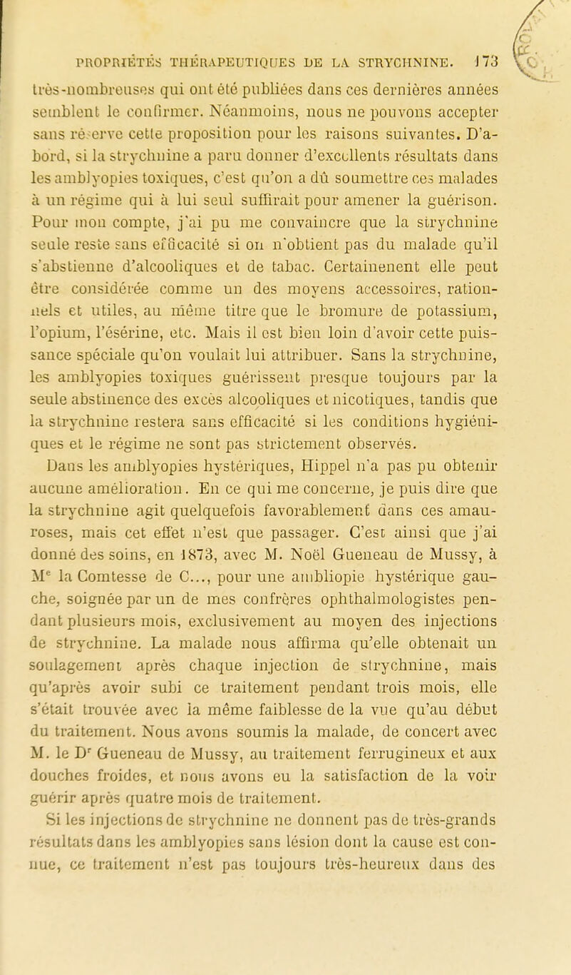 très-nombreuses qui ont été publiées dans ces dernières années seuiblent le confirmer. Néanmoins, nous ne pouvons accepter sans réserve cette proposition pour les raisons suivantes. D'a- bord, si la strychnine a paru donner d'excellents résultats dans les amblyopies toxiques, c'est qu'on a dû soumettre ces malades à un régime qui à lui seul suffirait pour amener la guérison. Pour mon compte, j'ai pu me convaincre que la strychnine seule reste sans etocacité si on n'obtient pas du malade qu'il s'abstienne d'alcooliques et de tabac. Certainenent elle peut être considérée comme un des moyens accessoires, ration- nels et utiles, au même titre que le bromure de potassium, l'opium, l'ésérine, etc. Mais il est bien loin d'avoir cette puis- sauce spéciale qu'on voulait lui atti-ibuer. Sans la strychnine, les amblyopies toxiques guérissent presque toujours par la seule abstinence des excès alcooliques et nicotiques, tandis que la strychnine restera sans efficacité si les conditions hygiéni- ques et le régime ne sont pas btrictement observés. Dans les amblyopies hystériques, Hippel n'a pas pu obtenir aucune amélioration. En ce qui me concerne, je puis dire que la strychnine agit quelquefois favorablement dans ces amau- roses, mais cet effet n'est que passager. C'est ainsi que j'ai donné des soins, en 1873, avec M. Noël Queneau de Mussy, à la Comtesse de C..., pour une anibliopie hystérique gau- che, soignée par un de mes confrères ophthalmologistes pen- dant plusieurs mois, exclusivement au moyen des injections de strychnine. La malade nous affirma qu'elle obtenait un soulagerneni après chaque injection de strychnine, mais qu'après avoir subi ce traitement pendant trois mois, elle s'était trouvée avec la même faiblesse de la vue qu'au début du traitement. Nous avons soumis la malade, de concert avec M. le D' Gueneau de Mussy, au traitement ferrugineux et aux douches froides, et nous avons eu la satisfaction de la voir guérir après quatre mois de traitement. Si les injections de strychnine ne donnent pas de très-grands résultats dans les amblyopies sans lésion dont la cause est con- nue, ce traitement n'est pas toujours très-heureux dans des