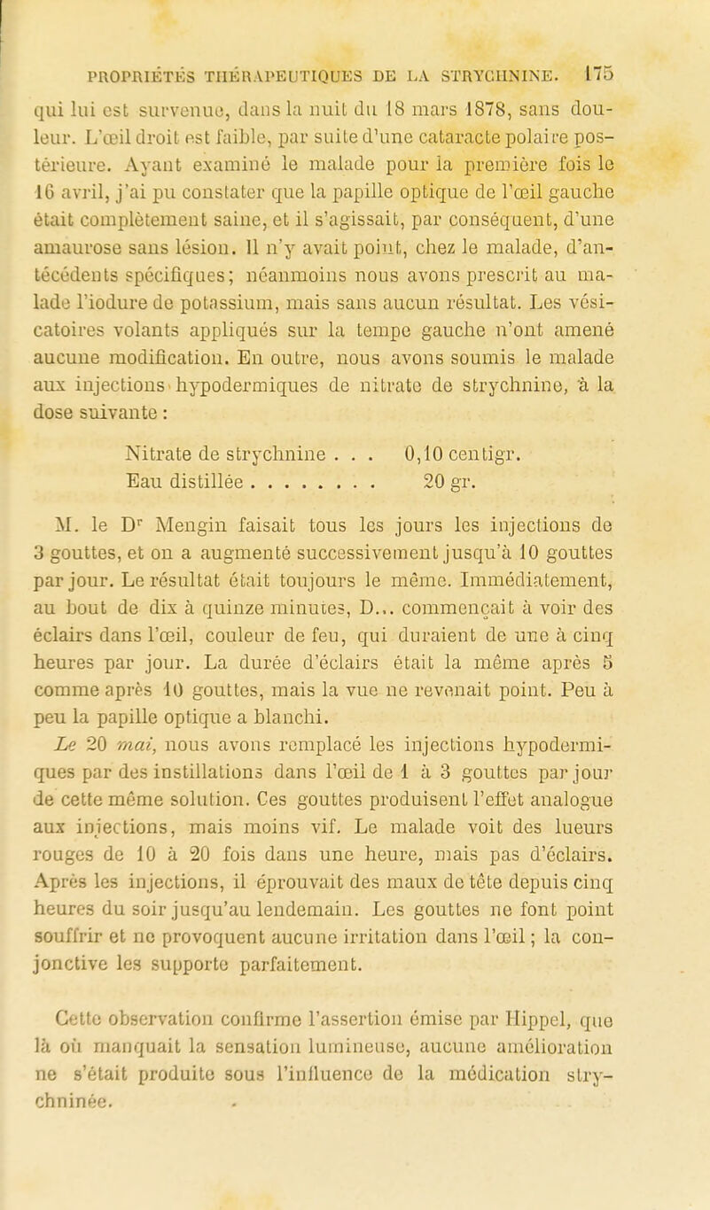 qui lui est survenue, dans la nuit du 18 mars 1878, sans dou- leur. L'œil droit est faible, par suite d'une cataracte polaire pos- térieure. Ayant examiné le malade pour la première fois le 16 avril, j'ai pu constater que la papille optique de l'œil gauche était complètement saine, et il s'agissait, par conséquent, d'une amaurose sans lésion. 11 n'y avait point, chez le malade, d'an- técédents spécifiques; néanmoins nous avons prescrit au ma- lade l'iodure de potassium, mais sans aucun résultat. Les vési- catoires volants appliqués sur la tempe gauche n'ont amené aucune modification. En outre, nous avons soumis le malade aux injections hypodermiques de nitrate de strychnine, 'à la dose suivante : Nitrate de strychnine . . . 0,10centigr. Eau distillée 20 gr. M. le D Mengin faisait tous les jours les injections de 3 gouttes, et on a augmenté successivement jusqu'à 10 gouttes par jour. Le résultat était toujours le même. Immédiatement, au bout de dix à quinze minutes, D... commençait à voir des éclairs dans l'œil, couleur de feu, qui duraient de une à cinq heures par jour. La durée d'éclairs était la même après 5 comme après 10 gouttes, mais la vue ne revenait point. Peu à peu la papille optique a blanchi. Le 20 mai, nous avons remplacé les injections hypodermi- ques par des instillations dans l'œil de 1 à 3 gouttes par jour de cette même solution. Ces gouttes produisent l'effet analogue aux injections, mais moins vif. Le malade voit des lueurs rouges de 10 à 20 fois dans une heure, mais pas d'éclairs. Après les injections, il éprouvait des maux de tête depuis cinq heures du soir jusqu'au lendemain. Les gouttes ne font point souffrir et no provoquent aucune irritation dans l'œil ; la con- jonctive les supporte parfaitement. Cette observation confirme l'assertion émise par Hippel, que là où manquait la sensation lumineuse, aucune amélioration ne s'était produite sous l'inlluence de la médication stry- chninée.