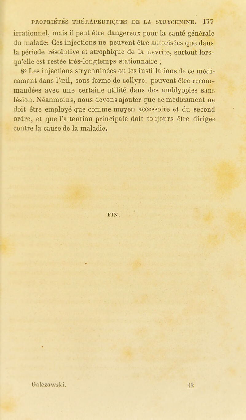 ii'rationnel, mais il peut être dangereux pour la santé générale du malade-. Ces injections ne peuvent être autorisées que dans la période résolutive et atrophique de la névrite, surtout lors- qu'elle est restée très-longtemps stationnaire ; 8** Les injections strychninées ou les instillations de ce médi- cament dans l'œil, sous forme de collyre, peuvent être recom- mandées avec une certaine utilité dans des amblyopies sans lésion. Néanmoins, nous devons ajouter que ce médicament ne doit être employé que comme moyen accessoire et du second ordre, et que l'attention principale doit toujours être dirigée contre la cause de la maladie. FIN. Galezowski. 12