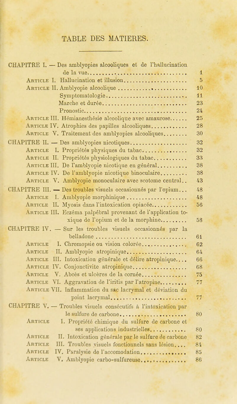 TABLE DES MATIERES. CHAPITRE I. — Des amblyopies alcooliques et de rhallucination de la vue 1 Article I. Hallucination et illusion 5 Article II. Amblyopie alcoolique 10 Symptomatologie 11 Marche et durée 23 Pronostic 24 Article III. Hémianesthésie alcoolique avec amaurose 25 Article IV. Atrophies des papilles alcooliques 28 Article V. Traitement des amblyopies alcooliques 30 CHAPITRE II. — Des amblyopies nicotiques 32 Article I. Propriétés physiques du tabac 32 Article II. Propriétés physiologiques du tabac 33 Article III. De l'amblyopie nicotique en général 38 Article IV. De l'amblyopie nicotique binoculaire 38 Article V. Amblyopie monoculaire avec scotome central.. 43 CHAPITRE III. — Des troubles visuels occasionnés par l'opium... 48 Article I. Amblyopie morphinique 48 Article II. Myosis dans l'intoxication opiacée 56 Article III. Eczéma palpébral provenant de l'application to- xique de l'opium et de la morphine 58 CHAPITRE IV. — Sur les troubles visuels occasionnés par la belladone 61 Article I. Chromopsie ou vision colorée 62 Article II. Amblyopie atropinique 64 Article III. Intoxication générale et délire atropinique.... 66 Article IV. Conjonctivite atropinique 68 Article V. Abcès et ulcères de la cornée 75 Article VI. Aggravation de l'iritis par l'atropine 77 Article VII. Inflammation du sac lacrymal et déviation du point lacrymal 77 CHAPITRE V. — Troubles visuels consécutifs à l'intoxication par le sulfure de carbone 80 Article I. Propriété chimique du sulfure de carbone et ses applications industrielles 80 Article II. Intoxication générale par le sulfure de carbone 82 Article III. Troubles visuels fonctionnels sans lésion.... 84 Article IV, Paralysie de l'accomodation 85 Article V. Amblyopie carbo-sulfureuse 86