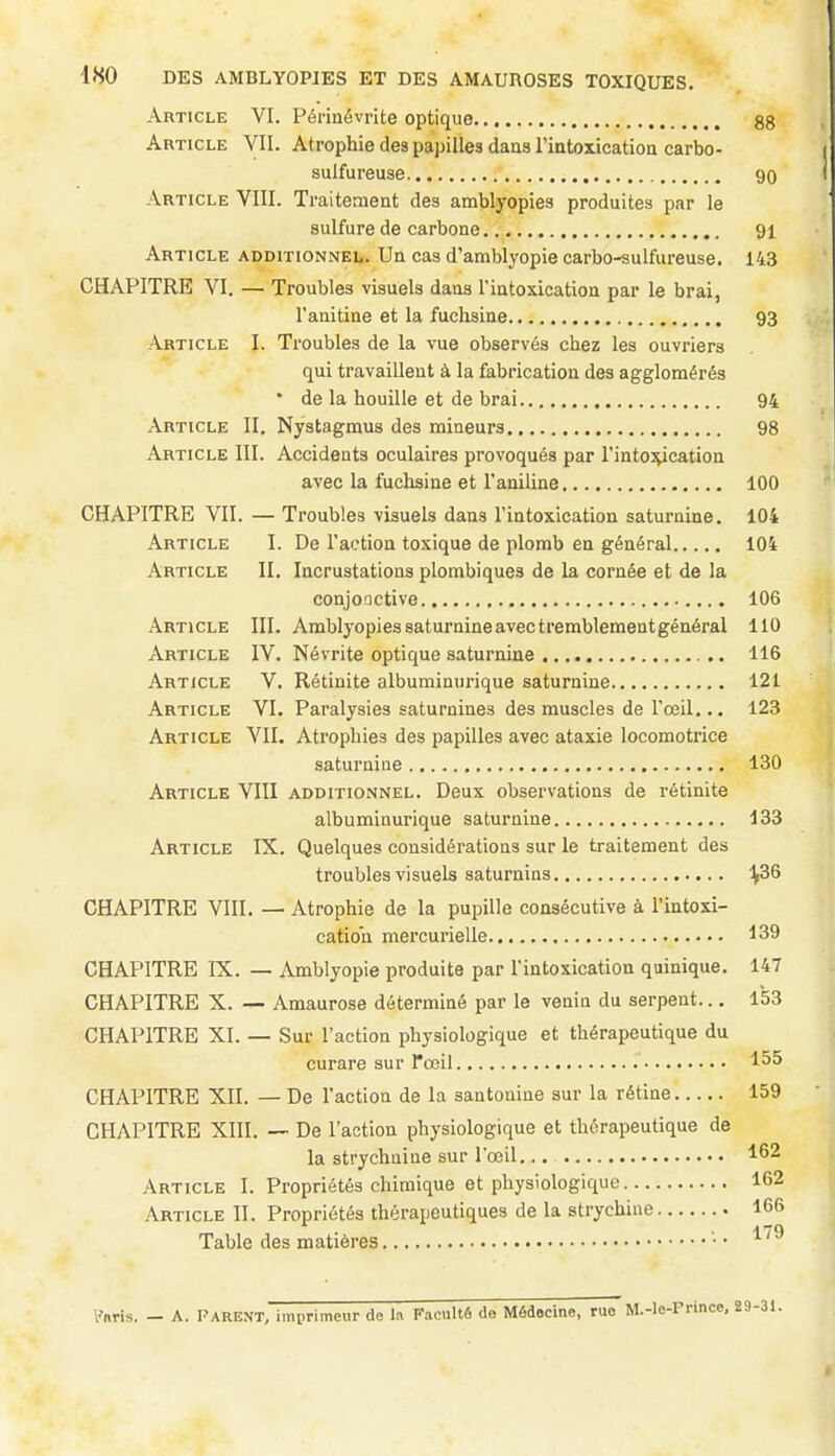 Article VI. Pénaévrite optique 88 Article VII. Atrophie dea papilles dans l'iatoxication carbo- sulfureuse 90 Article VIII. Traitement des amblyopies produites par le sulfure de carbone 91 Article additionnel. Un cas d'amblyopie carbo-sulfureuse. 143 CHAPITRE VI. — Troubles visuels dans l'intoxication par le brai, l'anitine et la fuchsine 93 Article I. Troubles de la vue observés chez les ouvriers qui travaillent à la fabrication des agglomérés ' de la houille et de brai 94 Article II. Nystagmus des mineurs 98 Article III. Accidents oculaires provoqués par l'into^cation avec la fuchsine et l'aniline 100 ^ CHAPITRE VII. — Troubles visuels dans l'intoxication saturnine. 104 Article I. De l'action toxique de plomb en général 104 Article II. Incrustations plombiques de la cornée et de la conjonctive 106 Article III. Amblyopies saturnine avec tremblement général 110 Article IV. Névrite optique saturnine 116 Article V. Rétinite albuminurique saturnine 121 Article VI. Paralysies saturnines des muscles de l'œil,.. 123 Article VII. Atrophies des papilles avec ataxie locomotrice saturnine 130 Article VIII additionnel. Deux observations de rétinite albuminurique saturnine 133 Article IX. Quelques considérations sur le traitement des troubles visuels saturnins ^36 CHAPITRE VIII. — Atrophie de la pupille consécutive à l'intoxi- cation mercurielle 139 CHAPITRE IX. — Amblyopie produite par l'intoxication quinique. 147 CHAPITRE X. — Amaurose déterminé par le venin du serpent... 153 CHAPITRE XI. — Sur l'action physiologique et thérapeutique du curare sur l'œil 155 CHAPITRE XII. — De l'action de la aantonine sur la rétine 159 CHAPITRE XIII. — De l'action physiologique et thérapeutique de la strychnine sur l'œil 162 Article I. Propriétés chimique et physiologique 162 Article II. Propriétés thérapeutiques de la strychine 166 Table des matières '• • ^ fnris. — A. l'ARENT, imprimeur de la Faculté de Médecine, rue M.-le-Prince, 29-31.