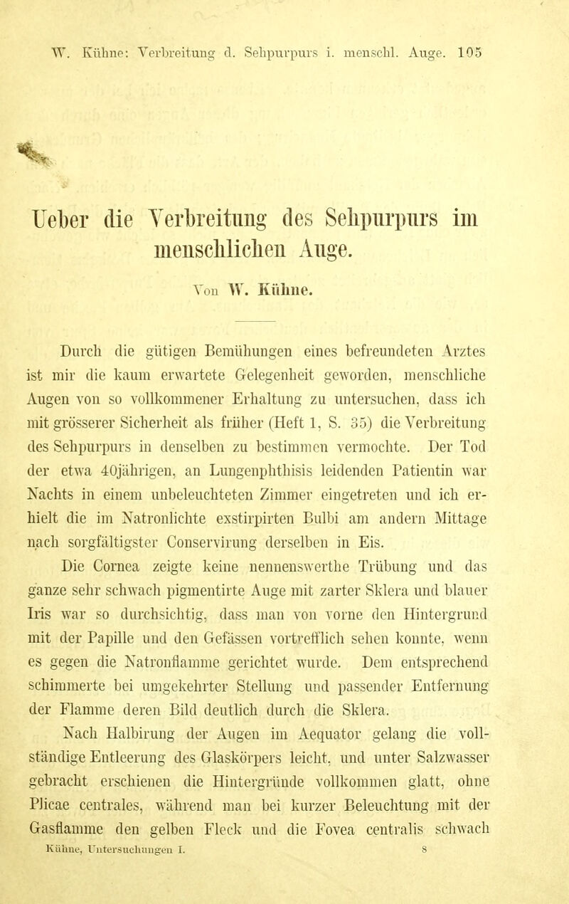 Uel)er die Yerlbreitimg des Selipiirpurs im meuscliliclieu Auge. Von W. Kühne. Durch die gütigen Bemühungen eines befreundeten Arztes ist mir die kaum erwartete Gelegenheit geworden, menschliche Augen von so vollkommener Erhaltung zu untersuchen, dass ich mit grösserer Sicherheit als früher (Heft 1, S. 35) die Verbreitung des Sehpurpurs in denselben zu bestimmen vermochte. Der Tod der etwa 40jährigen, an Lungenphthisis leidenden Patientin war Nachts in einem unbeleuchteten Zimmer eingetreten und ich er- hielt die im Natronlichte exstirpirten Bulbi am andern Mittage nach sorgfältigster Conservirung derselben in Eis. Die Cornea zeigte keine nennenswerthe Trübung und das ganze sehr schwach pigmentirte Auge mit zarter Sklera und blauer Iris war so durchsichtig, dass man von vorne den Hintergrund mit der Papille und den Gefässen vortvetflich sehen konnte, wenn es gegen die Natronflamme gerichtet wurde. Dem entsprechend schimmerte bei umgekehrter Stellung und passender Entfernung der Flamme deren Bild deutlich durch die Sklera. Nach Halbirung der Augen im Aequator gelang die voll- ständige Entleerung des Glaskörpers leicht, und unter Salzwasser gebracht erschienen die Hintergründe vollkommen glatt, ohne Plicae centrales, während man bei kurzer Beleuchtung mit der Gasflamme den gelben Fleck und die Fovea centralis schwach Kühne, Untci-suchuiigeu I. 8