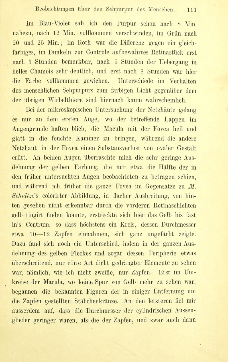 Im Blau-Violet sah ich den Purpur schon nach 8 Min. nahezu, nach 12 Min. vollkommen verschwinden, im Grün nach 20 und 25 Min.; im Roth war die Differenz gegen ein gleich- farbiges, im Dunkeln zur Controle aufbewahrtes Retinastück erst nach 3 Stunden bemerkbar, nach 5 Stunden der Uebergang in helles Chamois sehr deutlich, und erst nach 8 Stunden war hier die Farbe vollkommen gewichen. Unterschiede im Verhalten des menschlichen Selipurpurs zum farbigen Licht gegenüber dem der übrigen Wirbelthiere sind hiernach kaum wahrscheinlich. Bei der mikroskopischen Untersuchung der Netzhäute gelang es nur an dem ersten Auge, wo der betreffende Lappen im Augengrunde haften blieb, die Macula mit der Fovea heil und glatt in die feuchte Kammer zu bringen, während die andere Netzhaut in der Fovea einen Substanzverlust von ovaler Gestalt erlitt. An beiden Augen überraschte mich die sehr geringe Aus- dehnung der gelben Färbung, die nur etwa die Hälfte der in den früher untersuchten Augen beobachteten zu betragen schien, und während ich früher die ganze Fovea im Gegensatze zu M. ScJmlt^e's colorirter Abbildung, in flacher Ausbreitung, von hin- ten gesehen nicht erkennbar durch die vordei'en Retinaschichten gelb tingirt finden konnte, erstreckte sich hier das Gelb bis fast in's Centrum, so dass höchstens ein Kreis, dessen Durchmesser etwa 10—12 Zapfen einnahmen, sich ganz ungefärbt zeigte. Dazu fand sich noch ein Unterschied, indem in der ganzen Aus- dehnung des gelben Fleckes und sogar dessen Peripherie etwas überschreitend, nur eine Art dicht gedrängter Elemente zu sehen war, nämlich, wie ich nicht zweifle, nur Zapfen. Erst im Um- kreise der Macula, wo keine Spur von Gelb mehr zu sehen war, begannen die bekannten Figuren der in einiger Entfernung um die Zapfen gestellten Stäbchenkränze. An den letzteren fiel mir ausserdem auf, dass die Durchmesser der cylindrischen Aussen- glieder geringer waren, als die der Zapfen, und zwar auch dann