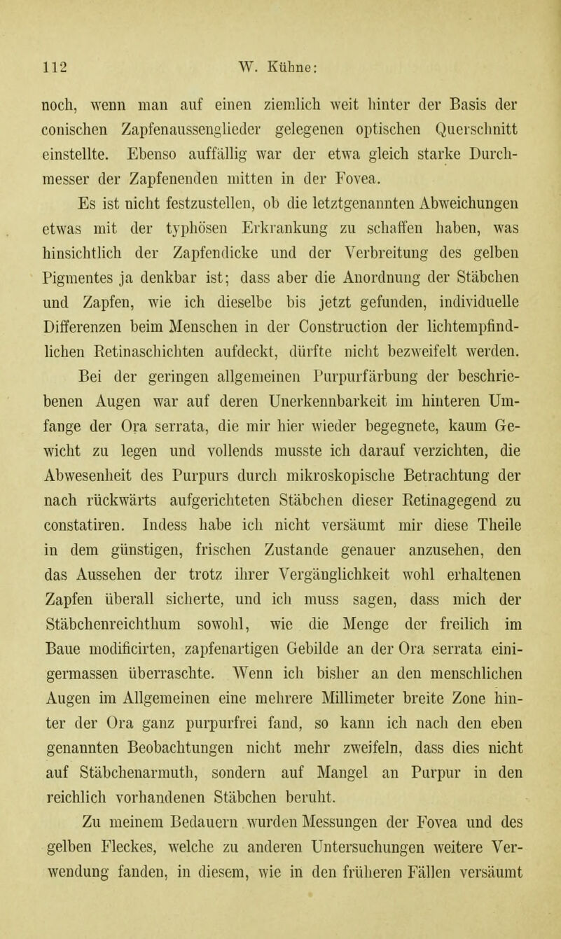 noch, wenn man auf einen ziemlich weit hinter der Basis der conischen Zapfenaussenglieder gelegenen optischen Querschnitt einstellte. Ebenso auffällig war der etwa gleich starke Durch- messer der Zapfenenden mitten in der Fovea. Es ist nicht festzustellen, ob die letztgenannten Abweichungen etwas mit der typhösen Erkrankung zu schaffen haben, was hinsichtlich der Zapfendicke und der Verbreitung des gelben Pigmentes ja denkbar ist; dass aber die Anordnung der Stäbchen und Zapfen, wie ich dieselbe bis jetzt gefunden, individuelle Differenzen beim Menschen in der Construction der lichtempfind- lichen Retinaschichten aufdeckt, dürfte nicht bezweifelt werden. Bei der geringen allgemeinen Turpurfärbung der beschrie- benen Augen war auf deren Unerkennbarkeit im hinteren Um- fange der Ora serrata, die mir hier wieder begegnete, kaum Ge- wicht zu legen und vollends musste ich darauf verzichten, die Abwesenheit des Purpurs durch mikroskopische Betrachtung der nach rückwärts aufgerichteten Stäbchen dieser Retinagegend zu constatiren. Indess habe ich nicht versäumt mir diese Theile in dem günstigen, frischen Zustande genauer anzusehen, den das Aussehen der trotz ihrer Vergänglichkeit wohl erhaltenen Zapfen überall sicherte, und ich muss sagen, dass mich der Stäbchenreichthum sowohl, wie die Menge der freilich im Baue modificirten, zapfenartigen Gebilde an der Ora serrata eini- germassen überraschte. Wenn ich bisher an den menschlichen Augen im Allgemeinen eine mehrere Millimeter breite Zone hin- ter der Ora ganz purpurfrei fand, so kann ich nach den eben genannten Beobachtungen nicht mehr zweifeln, dass dies nicht auf Stäbchenarmuth, sondern auf Mangel an Purpur in den reichlich vorhandenen Stäbchen beruht. Zu meinem Bedauern wurden Messungen der Fovea und des gelben Fleckes, welche zu anderen Untersuchungen weitere Ver- wendung fanden, in diesem, wie in den früheren Fällen versäumt