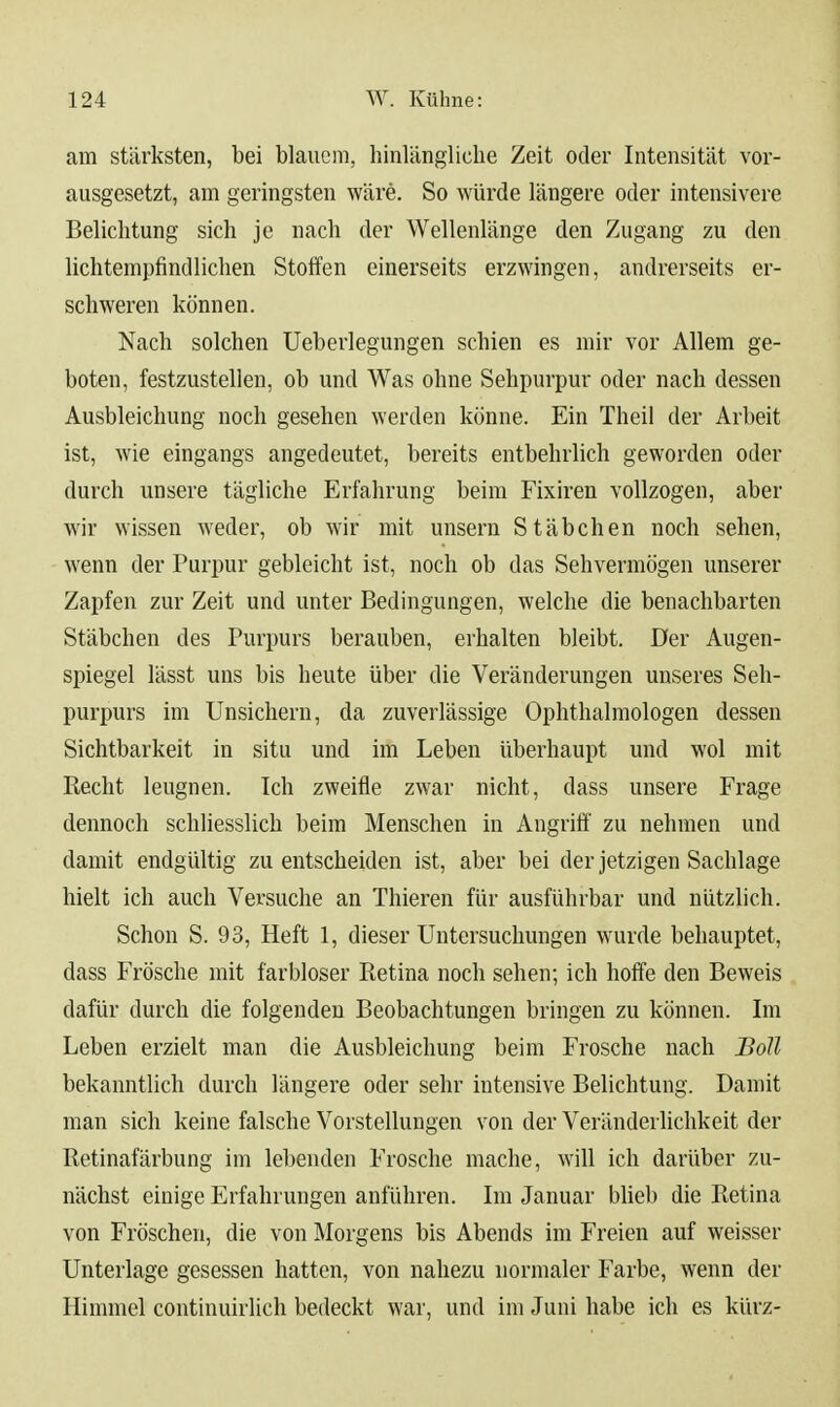 am stärksten, bei blauem, hinlängliche Zeit oder Intensität vor- ausgesetzt, am geringsten wäre. So würde längere oder intensivere Belichtung sich je nach der Wellenlänge den Zugang zu den lichtempfindlichen Stoffen einerseits erzwingen, andrerseits er- schweren können. Nach solchen Ueberlegungen schien es mir vor Allem ge- boten, festzustellen, ob und Was ohne Sehpurpur oder nach dessen Ausbleichung noch gesehen werden könne. Ein Theil der Arbeit ist, wie eingangs angedeutet, bereits entbehrlich geworden oder durch unsere tägliche Erfahrung beim Fixiren vollzogen, aber wir wissen weder, ob wir mit unsern Stäbchen noch sehen, wenn der Purpur gebleicht ist, noch ob das Sehvermögen unserer Zapfen zur Zeit und unter Bedingungen, welche die benachbarten Stäbchen des Purpurs berauben, erhalten bleibt. Der Augen- spiegel lässt uns bis heute über die Veränderungen unseres Seh- purpurs im Unsichern, da zuverlässige Ophthalmologen dessen Sichtbarkeit in situ und im Leben überhaupt und wol mit Recht leugnen. Ich zweifle zwar nicht, dass unsere Frage dennoch schliesslich beim Menschen in Angriff zu nehmen und damit endgültig zu entscheiden ist, aber bei der jetzigen Sachlage hielt ich auch Versuche an Thieren für ausführbar und nützlich. Schon S. 93, Heft 1, dieser Untersuchungen wurde behauptet, dass Frösche mit farbloser Retina noch sehen; ich hoffe den Beweis dafür durch die folgenden Beobachtungen bringen zu können. Im Leben erzielt man die Ausbleichung beim Frosche nach Boll bekanntlich durch längere oder sehr intensive Belichtung. Damit man sich keine falsche Vorstellungen von der Veränderlichkeit der Retinafärbung im lebenden Frosche mache, will ich darüber zu- nächst einige Erfahrungen anführen. Im Januar Wieb die Retina von Fröschen, die von Morgens bis Abends im Freien auf weisser Unterlage gesessen hatten, von nahezu normaler Farbe, wenn der Himmel continuirlich bedeckt war, und im Juni habe ich es kürz-