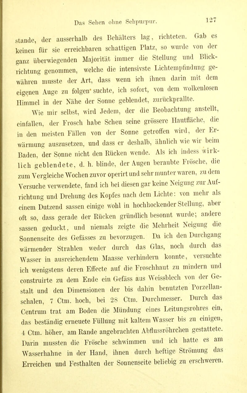 Stande, der ausserhalb des Behälters lag, richteten. Gab es keinen' für sie erreichbaren schattigen Platz, so wurde von der ganz überwiegenden Majorität immer die Stellung und Blick- richtung genommen, welche die intensivste Lichtemptindung ge- währen^iusste der Art, dass wenn ich ihnen darin mit dem eigenen Auge zu folgen' suchte, ich sofort, von dem ^volkenlosen Himmel in der Nähe der Sonne geblendet, zurückprallte. Wie mir selbst, wird Jedem, der die Beobachtung anstellt, einfallen, der Frosch habe Scheu seine grössere Hautfläche, die in den meisten Fällen von der Sonne getroffen wird, der Er- wärmung auszusetzen, und dass er deshalb, ähnlich wie wir beim Baden, der Sonne nicht den Rücken wende. Als ich indess wirk- lich geblendete, d. h. blinde, der Augen beraubte Frösche, die zum Vergleiche Wochen zuvor operirt und sehr nmnter waren, zu dem Versuche verwendete, fand ich bei diesen gar keine Neigung zur Auf- richtung und Drehung des Kopfes nach dem Lichte: von mehr als einem Dutzend sassen einige wohl in hochhockender Stellung, aber oft so, dass gerade der Rücken gründlich l)esonnt wurde; andere sassen geduckt, und niemals zeigte die Mehrheit Neigung die Sonnenseite des Gefässes zu bevorzugen. Da ich den Durchgang wärmender Strahlen weder durch das Glas, noch durch das Wasser in ausreichendem Maasse verhindern konnte, versuchte ich wenigstens deren Effecte auf die Froschhaut zu mindern und construirte zu dem Ende ein Gefäss aus Weissblech von der Ge- stalt und den Dimensionen der bis dahin benutzten Porzellan- schalen, 7 Ctm. hoch, bei 28 Ctm. Durchmesser. Durch das Centrum trat am Boden die Mündung eines Leitungsrohres ein, das beständig erneuete Füllung mit kaltem Wasser bis zu einigen, 4 Ctm. höher, am Rande angebrachten Abflussröhrchen gestattete. Darin mussten die Frösche schwimmen und ich hatte es am Wasserhahne in der Hand, ihnen durch heftige Strömung das Erreichen und Festhalten der Sonnenseite beliebig zu erschweren,