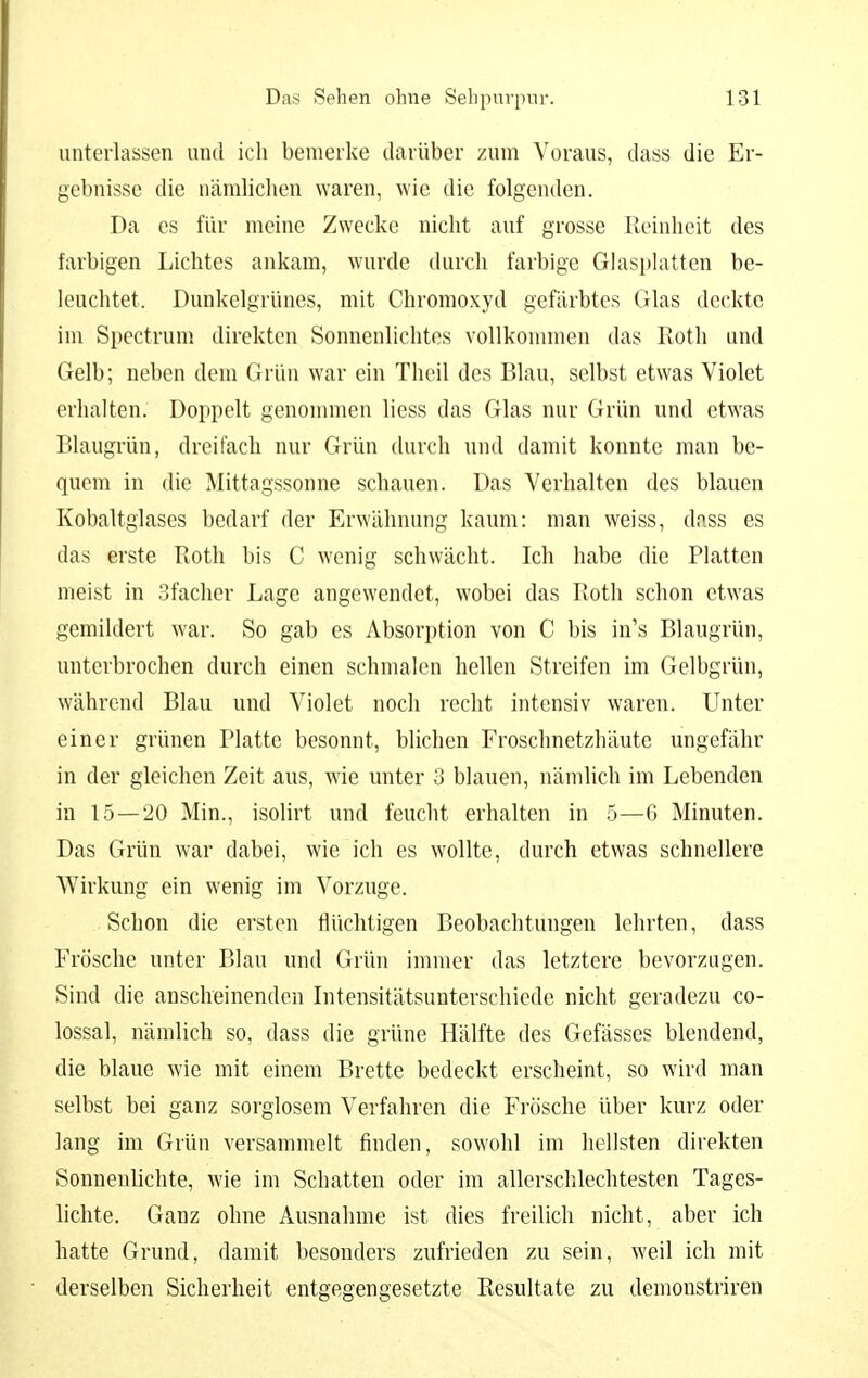 unterlassen und ich benieike darüber zum Voraus, dass die Er- gebnisse die nämliclien waren, wie die folgenden. Da es für meine Zwecke nicht auf grosse Reinheit des farbigen Lichtes ankam, wurde durch farbige Glasphitten be- leuchtet. Dunkelgrünes, mit Chromoxyd gefärbtes Glas deckte im Spectrum direkten Sonnenlichtes vollkommen das Roth und Gelb; neben dem Grün war ein Thcil des Blau, selbst etwas Violet erhalten. Doppelt genommen liess das Glas nur Grün und etwas Blaugrün, dreifach nur Grün durch und damit konnte man be- quem in die Mittagssonne schauen. Das Verhalten des blauen Kobaltgiases bedarf der Erwähnung kaum: man weiss, dass es das erste Roth bis C wenig schwächt. Ich habe die Platten meist in Sfacher Lage angewendet, wobei das Roth schon etwas gemildert war. So gab es Absorption von C bis in's Blaugrün, unterbrochen durch einen schmalen hellen Streifen im Gelbgrün, während Blau und Violet noch recht intensiv waren. Unter einer grünen Platte besonnt, blichen Froschnetzhäute ungefähr in der gleichen Zeit aus, wie unter 3 blauen, nämlich im Lebenden in 15—20 Min., isolirt und feucht erhalten in 5—G Minuten. Das Grün war dabei, wie ich es wollte, durch etwas schnellere Wirkung ein wenig im Vorzuge. Schon die ersten flüchtigen Beobachtungen lehrten, dass Frösche unter Blau und Grün immer das letztere bevorzugen. Sind die anscheinenden Intensitätsunterschiede nicht geradezu co- lossal, nämlich so, dass die grüne Hälfte des Gefässes blendend, die blaue wie mit einem Brette bedeckt erscheint, so wird man selbst bei ganz sorglosem Verfahren die Frösche über kurz oder lang im Grün versammelt finden, sowohl im hellsten direkten Sonnenlichte, wie im Schatten oder im allerschlechtesten Tages- lichte. Ganz ohne Ausnahme ist dies freilich nicht, aber ich hatte Grund, damit besonders zufrieden zu sein, weil ich mit derselben Sicherheit entgegengesetzte Resultate zu demonstriren