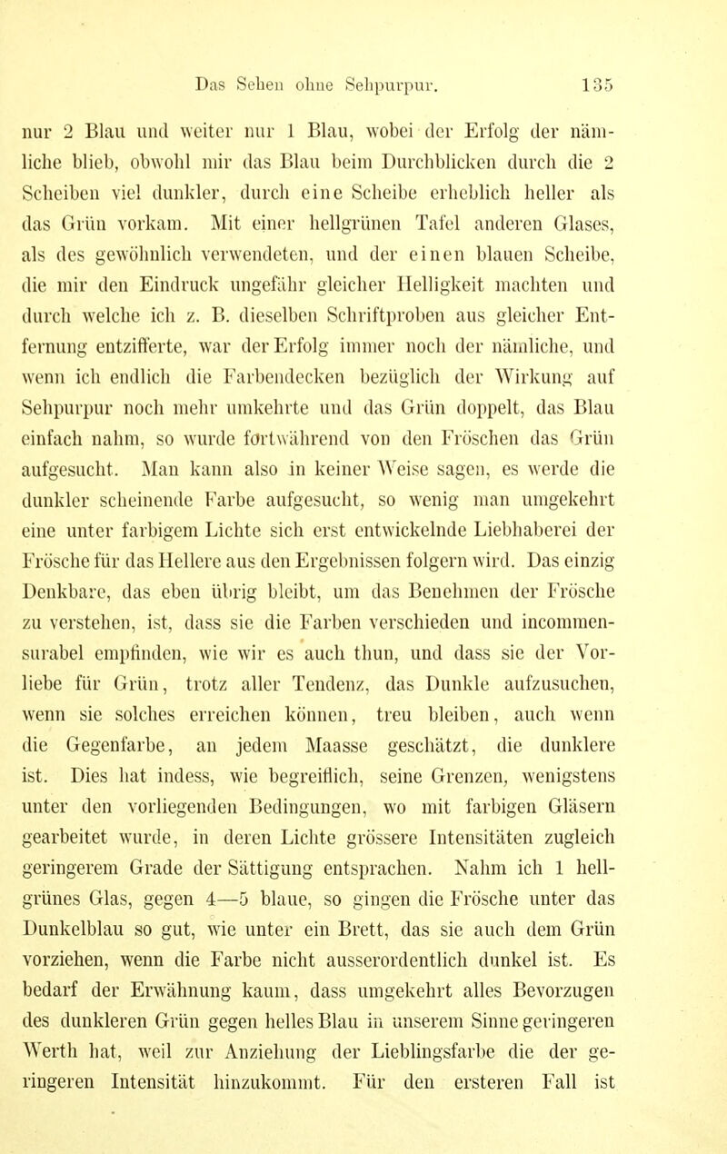 nur 2 Blau und weiter nur 1 Blau, wobei der Erfolg der näm- liche blieb, obwohl mir das Blau beim Durchblicken durch die 2 Scheiben viel dunkler, durch eine Scheibe erheblich heller als das Grün vorkam. Mit einer hellgrünen Tafel anderen Glases, als des gewöhnlich verwendeten, und der einen blauen Scheibe, die mir den Eindruck ungefähr gleicher Helligkeit machten und durch welche ich z. B. dieselben Schriftproben aus gleicher Ent- fernung entzifferte, war der Erfolg immer noch der nämliche, und wenn ich endlich die Farbendecken bezüglich der Wirkung auf Sehpurpur noch mehr umkehrte und das Grün doppelt, das Blau einfach nahm, so wurde fortwährend von den Fröschen das Grün aufgesucht. Man kann also in keiner AVeise sagen, es werde die dunkler scheinende Farbe aufgesucht, so wenig man umgekehrt eine unter farbigem Lichte sich erst entwickelnde Liebhaberei der Frösche für das Hellere aus den Ergebnissen folgern wird. Das einzig Denkbare, das eben übrig bleibt, um das Benehmen der Frösche zu verstellen, ist, dass sie die Farben verschieden und incommen- surabel empfinden, wie wir es auch thun, und dass sie der Vor- liebe für Grün, trotz aller Tendenz, das Dunkle aufzusuchen, wenn sie solches erreichen können, treu bleiben, auch wenn die Gegenfarbe, an jedem Maasse geschätzt, die dunklere ist. Dies hat indess, wie begreiflich, seine Grenzen, wenigstens unter den vorliegenden Bedingungen, wo mit farbigen Gläsern gearbeitet wurde, in deren Lichte grössere Intensitäten zugleich geringerem Grade der Sättigung entsprachen. Nahm ich 1 hell- grünes Glas, gegen 4—5 blaue, so gingen die Frösche unter das Dunkelblau so gut, wie unter ein Brett, das sie auch dem Grün vorziehen, wenn die Farbe nicht ausserordentlich dunkel ist. Es bedarf der Erwähnung kaum, dass umgekehrt alles Bevorzugen des dunkleren Grün gegen helles Blau in unserem Sinne geringeren Werth hat, weil zur Anziehung der Lieblingsfarbe die der ge- ringeren Intensität hinzukommt. Für den ersteren Fall ist