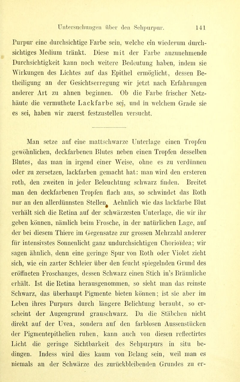 Purpur eine durchsichtige Farbe sein, welche ein wiederum durch- sichtiges Medium tränkt. Diese mit der Farbe anzunehmende Durchsichtigkeit kann noch weitere Bedeutung haben, indem sie Wirkungen des Lichtes auf das Epithel ermöglicht, dessen Be- theiligung an der Gesichtserregung wir jetzt nach Erfahrungen anderer Art zu ahnen beginnen. Ob die Farbe frischer Netz- häute die vermuthete Lackfarbe sei, und in welchem Grade sie es sei, haben wir zuerst festzustellen versucht. Man setze auf eine mattschwarze Unterlage einen Tropfen gewöhnlichen, deckfarbenen Blutes neben einen Tropfen desselben Blutes, das man in irgend einer Weise, ohne es zu verdünnen oder zu zersetzen, lackfarben gemacht hat: man wird den ersteren roth, den zweiten in jeder Beleuchtung schwarz finden. Breitet man den deckfarbenen Tropfen flach aus, so schwindet das Roth nur an den allerdünnsten Stellen^ Aehnlich wie das lackfarbe Blut verhält sich die Retina auf der schwärzesten Unterlage, die wir ihr geben können, nämlich beim Frosche, in der natürlichen Lage, auf der bei diesem Thiere im Gegensatze zur grossen Mehrzahl anderer für intensivstes Sonnenlicht ganz undurchsichtigen Cliorio'idea; wir sagen ähnlich, denn eine geringe Spur von Roth oder Violet zieht sich, wie ein zarter Schleier über den feucht spiegelnden Grund des eröffneten Froschauges, dessen Schwarz einen Stich in's Bräunliche erhält. Ist die Retina herausgenommen, so sieht man das reinste Schwarz, das überhaupt Pigmente bieten können; ist sie aber im Leben ihres Purpurs durch längere Belichtung beraubt, so er- scheint der Augengrund grauschwarz. Da die Stäbchen nicht direkt auf der Uvea, sondern auf den farblosen Aussenstücken der Pigmentepithelien ruhen, kann auch von diesen reflectirtes Licht die geringe Sichtbarkeit des Sehpurpurs in situ be- dingen. Indess wird dies kaum von Belang sein, weil man es niemals an der Schwärze des zurückbleibenden Grundes zu er-