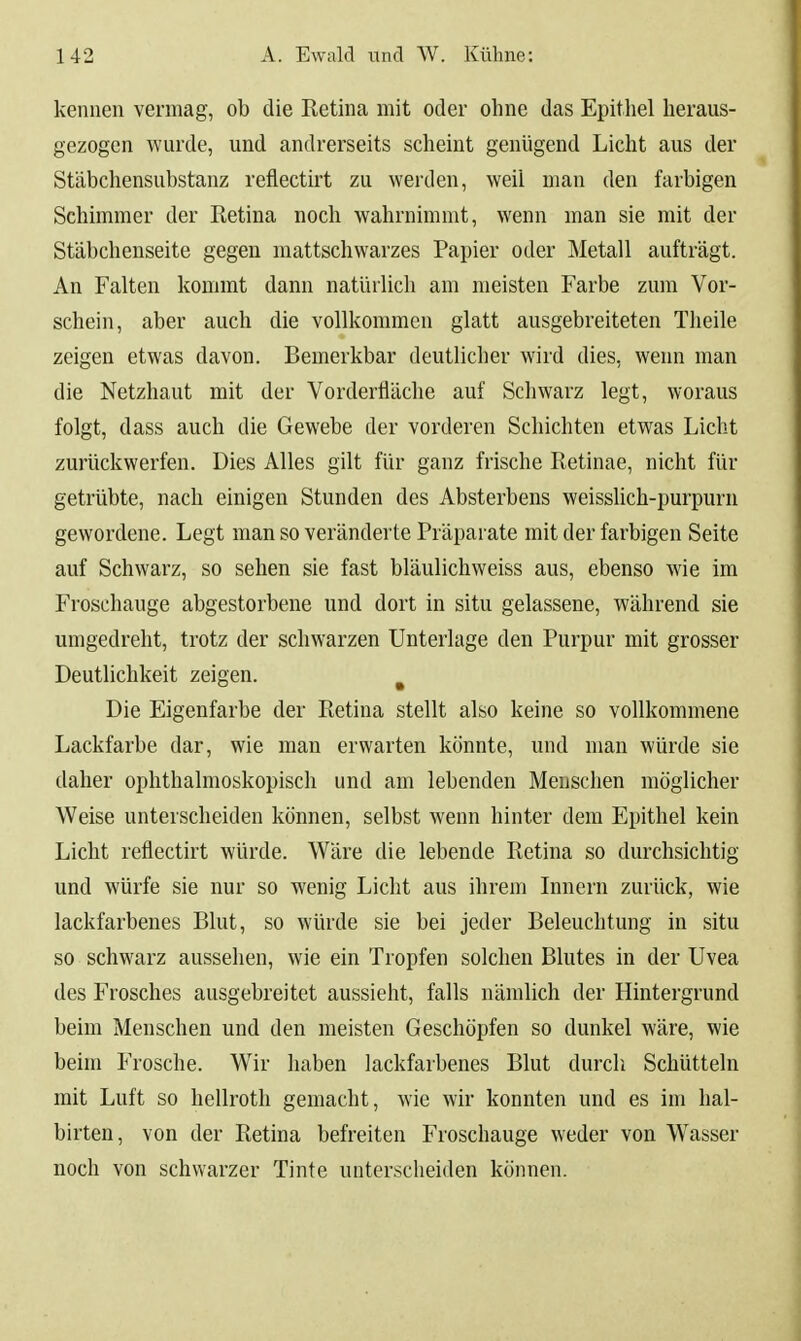 kennen vermag, ob die Retina mit oder ohne das Epithel heraus- gezogen wurde, und andrerseits scheint genügend Licht aus der Stäbchensubstanz reflectirt zu werden, weil man den farbigen Schimmer der Retina noch wahrnimmt, wenn man sie mit der Stäbchenseite gegeu mattschwarzes Papier oder Metall aufträgt. An Falten kommt dann natürlich am meisten Farbe zum Vor- schein, aber auch die vollkommen glatt ausgebreiteten Tlieile zeigen etwas davon. Bemerkbar deutlicher wird dies, weim man die Netzhaut mit der Vorderfläche auf Schwarz legt, woraus folgt, dass auch die Gewebe der vorderen Schichten etwas Licht zurückwerfen. Dies Alles gilt für ganz frische Retinae, nicht für getrübte, nach einigen Stunden des Absterbens weissUch-purpurn gewordene. Legt man so veränderte Präparate mit der farbigen Seite auf Schwarz, so sehen sie fast bläulichweiss aus, ebenso wie im Froschauge abgestorbene und dort in situ gelassene, während sie umgedreht, trotz der schwarzen Unterlage den Purpur mit grosser Deutlichkeit zeigen. ^ Die Eigenfarbe der Retina stellt also keine so vollkommene Lackfarbe dar, wie man erwarten könnte, und man würde sie daher ophthalmoskopisch und am lebenden Menschen möglicher Weise unterscheiden können, selbst wenn hinter dem Epithel kein Licht reflectirt würde. Wäre die lebende Retina so durchsichtig und würfe sie nur so wenig Licht aus ihrem Innern zurück, wie lackfarbenes Blut, so würde sie bei jeder Beleuchtung in situ so schwarz aussehen, wie ein Tropfen solchen Blutes in der Uvea des Frosches ausgebreitet aussieht, falls nämlich der Hintergrund beim Menschen und den meisten Geschöpfen so dunkel wäre, wie beim Frosche. Wir haben lackfarbenes Blut durch Schütteln mit Luft so hellroth gemacht, wie wir konnten und es im hal- birten, von der Retina befreiten Froschauge weder von Wasser noch von schwarzer Tinte unterscheiden können.