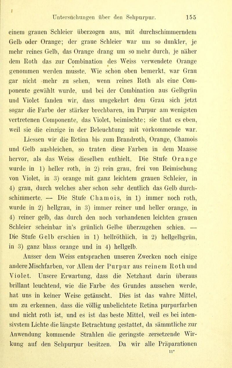 Untersuchungen über den Sehpurpur. 155 einem grauen Schleier überzogen aus, mit durchschimmerndem Gelb oder Orange; der graue Schleier war um so dunklei', je mehr reines Gelb, das Orange drang um so mehr durch, je näher dem Roth das zur Combination des Weiss verwendete Orange genommen werden musste. Wie schon oben bemerkt, war Grau gar nicht mehr zu sehen, wenn reines Roth als eine Com- ponente gewählt wurde, und bei der Combination aus Gelbgrün und Violet landen wir, dass umgekehrt dem Grau sich jetzt sogar die Farbe der stärker brechbaren, im Purpur am wenigsten vertretenen Componente, das Violet, beimischte; sie tliat es eben, weil sie die einzige in der Beleuchtung mit vorkommende war. Liessen wir die Retina bis zum Brandroth, Orange, Chamois und Gelb ausbleichen, so traten diese Farben in dem Maasse hervor, als das Weiss dieselben enthielt. Die Stufe Orange wurde in 1) heller roth, in 2) rein grau, frei von Beimischung von Violet, in 3) orange mit ganz leichtem grauen Schleier, in 4) grau, durch welches aber schon sehr deutlich das Gelb durch- schimmerte. — Die Stufe Chamois, in 1) immer noch roth, wurde in 2) hellgrau, in 3) immer reiner und heller orange, in 4) reiner gelb, das durch den noch vorhandenen leichten grauen Schleier scheinbar in's grünlich Gelbe ül}erzugehen schien. — Die Stufe Gelb erschien in 1) hellröthiich, in 2) hellgelbgrün, in 3) ganz blass orange und in 4) hellgelb. Ausser dem Weiss entsprachen unseren Zwecken noch einige andere Mischfarben, vor Allem der Purpur aus reinem Rothund Violet. Unsere Erwartung, dass die Netzhaut darin überaus brillant leuchtend, wie die Farbe des Grundes aussehen werde, hat uns in keiner Weise getäuscht. Dies ist das wahre Mittel, um zu erkennen, dass die völlig unbelichtetc Retina purpurfarben und nicht roth ist, und es ist das beste Mittel, weil es bei inten- sivstem Lichte die längste Betrachtung gestattet, da sämmtliche zur Anwendung kommende Strahlen die geringste zersetzende Wir- kung auf den Selipurpur besitzen. Da wir alle Präparationen 11*