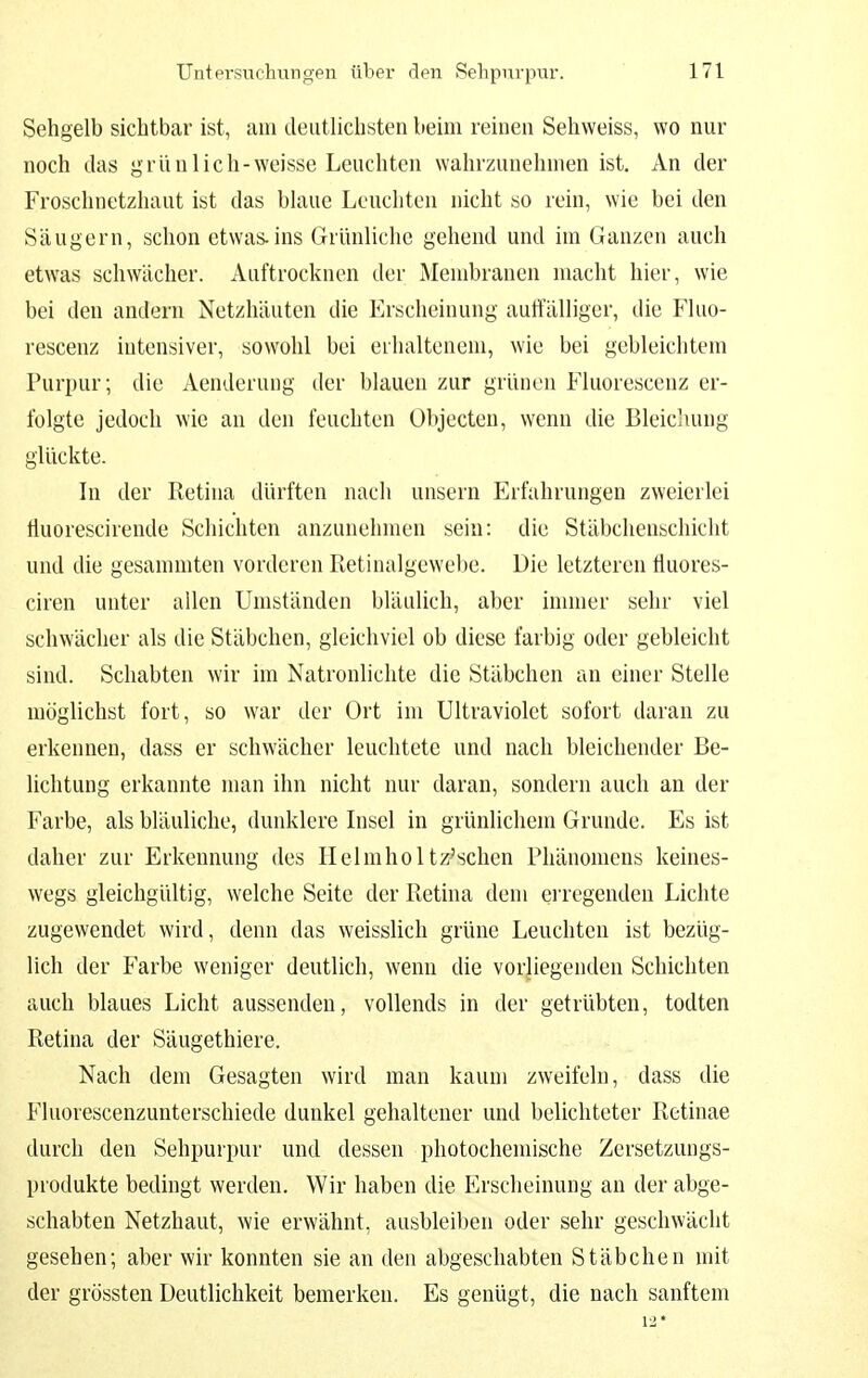 Sehgelb sichtbar ist, am deuthchsten beim reinen Sehweiss, wo nur noch das grün lieh-weisse Leuchten wahrzunehmen ist. An der Froschnetzhaut ist das blaue Leuchten nicht so rein, wie bei den Säugern, schon etwas.ins Grünliche gehend und im Ganzen auch etwas schwächer. Auftrocknen der Membranen macht hier, wie bei den andern Netzhäuten die Erscheinung autfälliger, die Fluo- rescenz intensiver, sowohl bei erhaltenem, wie bei gebleichtem Purpur; die Aenderung der blauen zur grünen Fluorescenz er- folgte jedoch wie an den feuchten Objecteu, wenn die Bleichung glückte. In der Retina dürften nach unsern Erfahrungen zweierlei liuorescirende Schichten anzunehmen sein: die Stäbchenschicht und die gesanunten vorderen Retinalgewebe. Die letzteren tluores- ciren unter allen Umständen bläulich, aber immer sehr viel schwächer als die Stäbchen, gleichviel ob diese farbig oder gebleicht sind. Schabten wir im Natronlichte die Stäbchen an einer Stelle möglichst fort, so war der Ort im Ultraviolet sofort daran zu erkennen, dass er schwächer leuchtete und nach bleichender Be- lichtung erkannte man ihn nicht nur daran, sondern auch an der Farbe, als bläuliche, dunklere Insel in grünlicliern Grunde. Es ist daher zur Erkennung des Helmholtz^sclien Phänomens keines- wegs gleichgültig, welche Seite der Retina dem erregenden Lichte zugewendet wird, denn das weisslich grüne Leuchten ist bezüg- lich der Farbe weniger deutlich, wenn die vorliegenden Schichten auch blaues Licht aussenden, vollends in der getrübten, todten Retina der Säugethiere. Nach dem Gesagten wird man kaum zweifeln, dass die Fluorescenzunterschiede dunkel gehaltener und belichteter Retinae durch den Sehpurpur und dessen photochemische Zersetzungs- produkte bedingt werden. Wir haben die Erscheinung an der abge- schabten Netzhaut, wie erwähnt, ausbleiben oder sehr geschwächt gesehen; aber wir konnten sie an den abgeschabten Stäbchen mit der grössten Deutlichkeit bemerken. Es genügt, die nach sanftem 12*