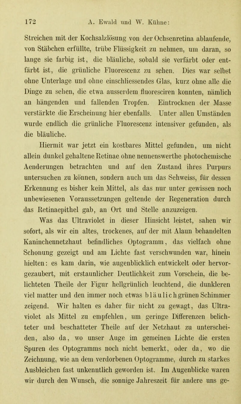 Streichen mit der Kochsaklösung von der Üchsenretina ablaufende, von Stäbchen erfüllte, trübe Flüssigkeit zu nehmen, um daran, so lange sie farbig ist, die bläuliche, sobald sie verfärbt oder ent- färbt ist, die grünliche Fluorescenz zu sehen. Dies war selbst ohne Unterlage und ohne einschliessendes Glas, kurz ohne alle die Dinge zu sehen, die etwa ausserdem fluoresciren konnten, nämlich an hängenden und fallenden Tropfen. Eintrocknen der Masse verstärkte die Erscheinung hier ebenfalls. Unter allen Umständen wurde endlich die grünhche Fluorescenz intensiver gefunden, als die bläuliche. Hiermit war jetzt ein kostbares Mittel gefunden, um nicht allein dunkel gehaltene Retinae ohne nennenswerthe photochemische Aenderungen betrachten und auf den Zustand ihres Purpurs untersuchen zu können, sondern auch um das Sehweiss, für dessen Erkennung es bisher kein Mittel, als das nur unter gewissen noch unbewiesenen Voraussetzungen geltende der Regeneration durch das Retinaepithel gab, an Ort und Stelle anzuzeigen. Was das Ultraviolet in dieser Hinsicht leistet, sahen wir sofort, als wir ein altes, trockenes, auf der mit Alaun behandelten Kaninchennetzhaut befindliches Optogramm, das vielfach ohne Schonung gezeigt und am Lichte fast verschwunden war, hinein hielten: es kam darin, wie augenblicklich entwickelt oder hervor- gezaubert, mit erstaunlicher Deutlichkeit zum Vorschein, die be- lichteten Theile der Figur hellgrünlich leuchtend, die dunkleren viel matter und den immer noch etwas bläu lieh grünen Schimmer zeigend. Wir halten es daher für nicht zu gewagt, das Ultra- violet als Mittel zu empfehlen, um geringe Differenzen behch- teter und beschatteter Theile auf der Netzhaut zu unterschei- den, also da, wo unser Auge im gemeinen Lichte die ersten Spuren des Optogramras noch nicht bemerkt, oder da, wo die Zeichnung, wie an dem verdorbenen Optogramme, durch zu starkes Ausbleichen fast unkenntlich geworden ist. Im Augenblicke waren wir durch den Wunsch, die sonnige Jahreszeit für andere uns ge-