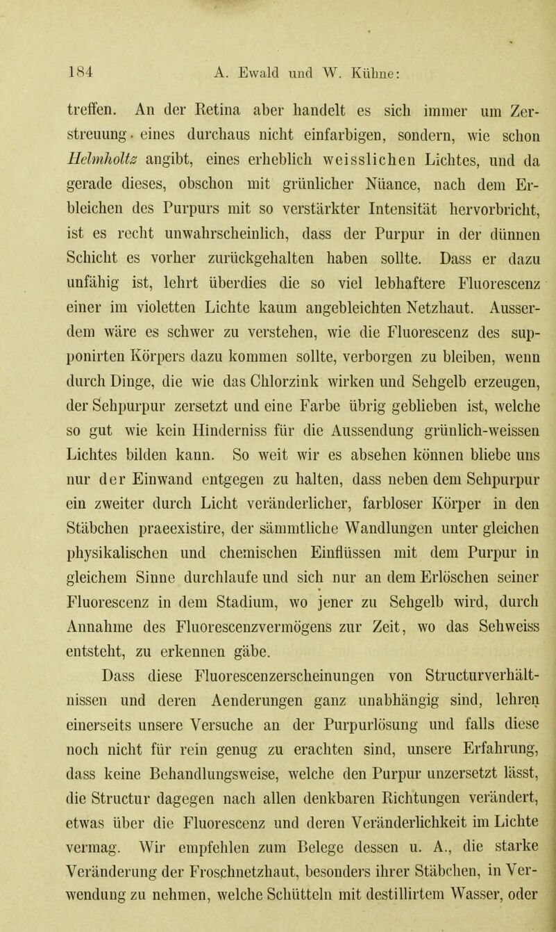 treffen. An der Retina aber handelt es sich immer um Zer- streuung . eines durchaus nicht einfarbigen, sondern, wie schon Heimholte angibt, eines erheblich weisslichen Lichtes, und da gerade dieses, obschon mit grünlicher Nüance, nach dem Er- bleichen des Purpurs mit so verstärkter Intensität hervorbricht, ist es recht unwahrscheinlich, dass der Purpur in der dünnen Schicht es vorher zurückgehalten haben sollte. Dass er dazu unfähig ist, lehrt überdies die so viel lebhaftere Fluorescenz einer im violetten Lichte kaum angebleichten Netzhaut. Ausser- dem wäre es schwer zu verstehen, wie die Fluorescenz des sup- ponirten Körpers dazu kommen sollte, verborgen zu bleiben, wenn durch Dinge, die wie das Chlorzink wirken und Sehgelb erzeugen, der Sehpurpur zersetzt und eine Farbe übrig geblieben ist, welche so gut wie kein Hinderniss für die Aussendung grünlich-weissen Lichtes bilden kann. So weit wir es absehen können bliebe uns nur der Einwand entgegen zu halten, dass neben dem Sehpurpur ein zweiter durch Licht veränderlicher, farbloser Körper in den Stäbchen praeexistire, der sämmtliche Wandlungen unter gleichen physikalischen und chemischen Einflüssen mit dem Purpur in gleichem Sinne durchlaufe und sich nur an dem Erlöschen seiner Fluorescenz in dem Stadium, wo jener zu Sehgelb wird, durch Annahme des Fluorescenzvermögens zur Zeit, wo das Seh weiss entsteht, zu erkennen gäbe. Dass diese Fluorescenzerscheinungen von Structurverhält- nissen und deren Aenderungen ganz unabhängig sind, lehren einerseits unsere Versuche an der Purpurlösung und falls diese noch nicht für rein genug zu erachten sind, unsere Erfahrung, dass keine Behandlungsweise, welche den Purpur unzersetzt lässt, die Structur dagegen nach allen denkbaren Richtungen verändert, etwas über die Fluorescenz und deren Veränderlichkeit im Lichte vermag. Wir empfehlen zum Belege dessen u. A., die starke Veränderung der Froschnetzhaut, besonders ihrer Stäbchen, in Ver- wendung zu nehmen, welche Schütteln mit destillirtem Wasser, oder