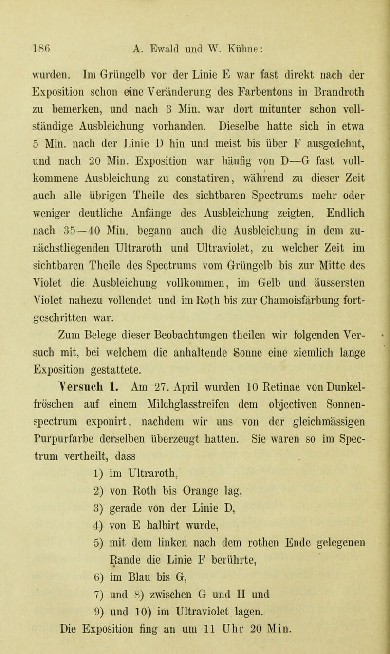 wurden. Im Grüngelb vor der Linie E war fast direkt nach der Exposition sclion eine Veränderung des Farbentons in Brandroth zu bemerken, und nach 3 Min. war dort mitunter schon voll- ständige Ausbleichung vorhanden. Dieselbe hatte sich in etwa 5 Min. nach der Linie D hin und meist bis über F ausgedehnt, und nach 20 Min. Exposition war häufig von D—G fast voll- kommene Ausbleichung zu constatiren, während zu dieser Zeit auch alle übrigen Theile des sichtbaren Spectrums mehr oder weniger deutliche Anfänge des Ausbleichung zeigten. Endlich nach 35—-40 Miu. begann auch die Ausbleichung in dem zu- nächstliegenden Ultraroth und Ultraviolet, zu welcher Zeit im sichtbaren Theile des Spectrunis vom Grüngelb bis zur Mitte des Violet die Ausbleichung vollkommen, im Gelb und äussersten Violet nahezu vollendet und im Roth bis zur Chamoisfärbung fort- geschritten war. Zum Belege dieser Beobachtungen th eilen wir folgenden Ver- such mit, bei welchem die anhaltende Sonne eine ziemlich lange Exposition gestattete. Versuch 1. Am 27. April wurden 10 Retinae von Dunkel- fröschen auf einem Milchglasstreifen dem objectiven Sonnen- spectrum exponirt, nachdem wir uns von der gleichmässigen Purpurfarbe derselben überzeugt hatten. Sie waren so im Spec- trum vertheilt, dass 1) im Ultraroth, 2) von Roth bis Orange lag, 3) gerade von der Linie D, 4) von E halbirt wurde, 5) mit dem linken nach dem rothen Ende gelegenen Rande die Linie F berührte, 6) im Blau bis G, 7) und 8) zwischen G und H und 9) und 10) im Ultraviolet lagen.