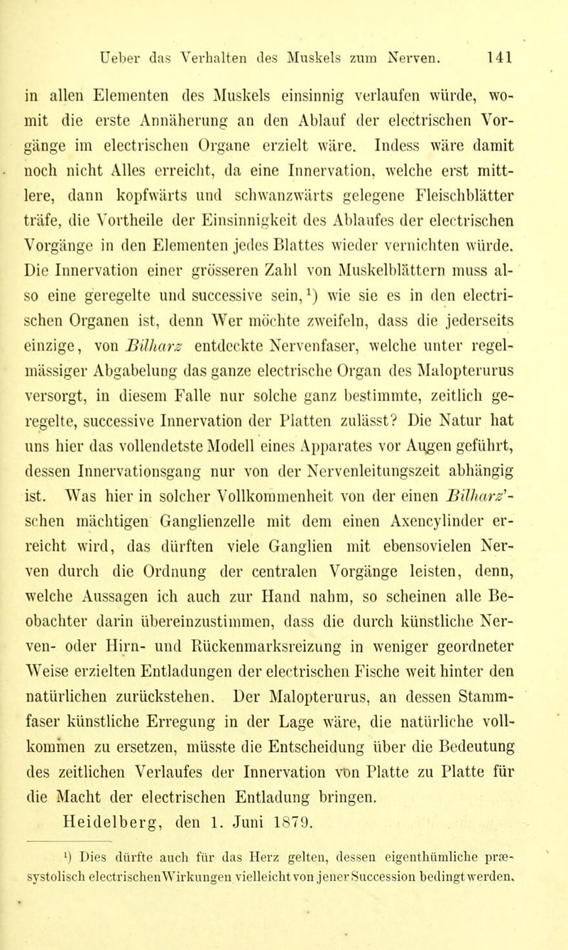in allen Elementen des Äluskels einsinnig verlaufen würde, wo- mit die erste Annäherung an den Ablauf der electrischen Vor- gänge im electrischen Organe erzielt wäre. Indess wäre damit noch nicht Alles erreicht, da eine Innervation, welche erst mitt- lere, dann kopfwärts und schwanzwärts gelegene Fleischblätter träfe, die Vortheile der Einsinnigkeit des Ablaufes der electrischen Vorgänge in den Elementen jedes Blattes wieder vernichten würde. Die Innervation einer grösseren Zahl von Muskelblättern muss al- so eine geregelte und successive sein, ^) wie sie es in den electri- schen Organen ist, denn Wer möchte zweifeln, dass die jederseits einzige, von Bilharz entdeckte Nervenfaser, welche unter regel- mässiger Abgabelung das ganze electrische Organ des Malopterurus versorgt, in diesem Falle nur solche ganz bestimmte, zeitlich ge- regelte, successive Innervation der Platten zulässt? Die Natur hat uns hier das vollendetste Modell eines Apparates vor Augen geführt, dessen Innervationsgang nur von der Nervenleitungszeit abhängig ist. Was hier in solcher Vollkommenheit von der einen Bilharz'- sehen mächtigen Ganglienzelle mit dem einen Axencylinder er- reicht wird, das dürften viele Ganglien mit ebensovielen Ner- ven durch die Ordnung der centralen Vorgänge leisten, denn, welche Aussagen ich auch zur Hand nahm, so scheinen alle Be- obachter darin übereinzustimmen, dass die durch künstliche Ner- ven- oder Hirn- und Rückenmarksreizung in weniger geordneter Weise erzielten Entladungen der electrischen Fische weit hinter den natürlichen zurückstehen. Der Malopterurus, an dessen Stamm- faser künstliche Erregung in der Lage wäre, die natürliche voll- kommen zu ersetzen, müsste die Entscheidung über die Bedeutung des zeitlichen Verlaufes der Innervation von Platte zu Platte für die Macht der electrischen Entladung bringen. Heidelberg, den 1. Juni 1879. ^) Dies dürfte auch für das Herz gelten, dessen eigenthümliche prse- systolisch electrischenWirkimgen vielleicht von jener Succession bedingt werden.