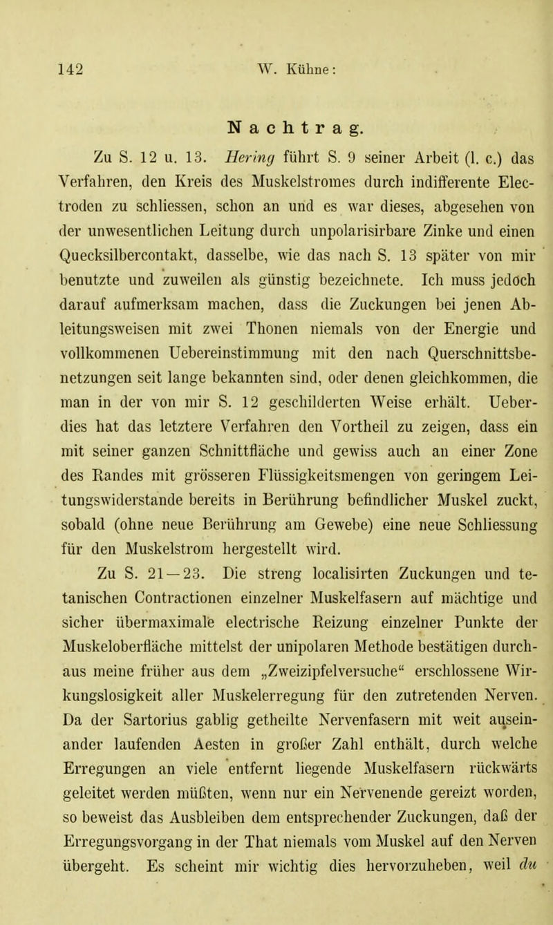 Nachtrag. Zu S. 12 u. 13. Hering führt S. 9 seiner Arbeit (1. c.) das Verfahren, den Kreis des Muskelstromes durch indifferente Elec- troden zu schliessen, schon an und es war dieses, abgesehen von der unwesentlichen Leitung durch unpolarisirbare Zinke und einen Quecksilbercontakt, dasselbe, wie das nach S. 13 später von mir benutzte und zuweilen als günstig bezeichnete. Ich rauss jedoch darauf aufmerksam machen, dass die Zuckungen bei jenen Ab- leitungsweisen mit zwei Thonen niemals von der Energie und vollkommenen Uebereinstimmung mit den nach Querschnittsbe- netzungen seit lange bekannten sind, oder denen gleichkommen, die man in der von mir S. 12 geschilderten Weise erhält. Ueber- dies hat das letztere Verfahren den Vortheil zu zeigen, dass ein mit seiner ganzen Schnittfläche und gewiss auch an einer Zone des Randes mit grösseren Flüssigkeitsmengen von geringem Lei- tungswiderstande bereits in Berührung befindlicher Muskel zuckt, sobald (ohne neue Berührung am Gewebe) eine neue Schliessung für den Muskelstrom hergestellt wird. Zu S. 21 — 23. Die streng localisirten Zuckungen und te- tanischen Contractionen einzelner Muskelfasern auf mächtige und sicher übermaximalis electrische Reizung einzelner Punkte der Muskeloberfläche mittelst der unipolaren Methode bestätigen durch- aus meine früher aus dem „Zweizipfelversuche erschlossene Wir- kungslosigkeit aller Muskelerregung für den zutretenden Nerven. Da der Sartorius gabiig getheilte Nervenfasern mit weit ausein- ander laufenden Aesten in großer Zahl enthält, durch welche Erregungen an viele entfernt liegende Muskelfasern rückwärts geleitet werden müßten, wenn nur ein Nervenende gereizt worden, so beweist das Ausbleiben dem entsprechender Zuckungen, daß der Erregungsvorgang in der That niemals vom Muskel auf den Nerven übergeht. Es scheint mir wichtig dies hervorzuheben, weil du