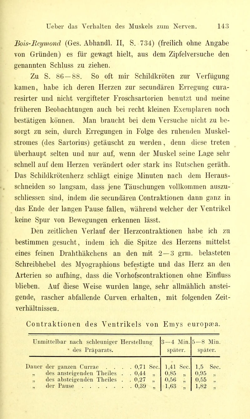 Bois-Rcynwnä (Ges. Abhandl. II, S. 734) (freilich ohne Angabe von Gründen) es für gewagt hielt, aus dem Zipfel versuche den genannten Schluss zu ziehen. Zu S. 86 — 88. So oft mir Schildkröten zur Verfügung kamen, habe ich deren Herzen zur secundären Erregung cura- resirter und nicht vergifteter Froschsartorien benutzt und meine früheren Beobachtungen auch bei recht kleinen Exemplaren noch bestätigen können. Man braucht bei dem Versuche nicht zu be- sorgt zu sein, durch Erregungen in Folge des ruhenden Muskel- stromes (des Sartorius) getäuscht zu werden, denn diese treten überhaupt selten und nur auf, wenn der Muskel seine Lage sehr schnell auf dem Herzen verändert oder stark ins Rutschen geräth. Das Schildkrötenherz schlägt einige Minuten nach dem Heraus- schneiden so langsam, dass jene Täuschungen vollkommen auszu- schliessen sind, indem die secundären Contraktionen dann ganz in das Ende der langen Pause fallen, während welcher der Ventrikel keine Spur von Bewegungen erkennen lässt. Den zeitlichen Verlauf der Herzcontraktionen habe ich zu bestimmen gesucht, indem ich die Spitze des Herzens mittelst eines feinen Drahthäkchens an den mit 2—3 grm. belasteten Schreibhebel des Myographions befestigte und das Herz an den Arterien so aufhing, dass die Vorhofscontraktionen ohne Einfluss blieben. Auf diese Weise wurden lange, sehr allmählich anstei- gende, rascher abfallende Curven erhalten, mit folgenden Zeit- verhältnissen. Contraktionen des Ventrikels von Emys europsea. Unmittelbar nach schleuniger Herstellung • des Präparats. 3—4 Min, später. 5—8 Min. sjiäter. Dauer der ganzen Currae . . . .0,71 See „ des ansteigenden Theiles . . 0,44 „ „ des absteigenden Theiles . . 0,27 „ „ der Pause 0,39 „ 1,41 See 0,85 „ f,56 „ 1,63 „ 1,5 See. 0,95 „ 0,55 „ 1,82 „