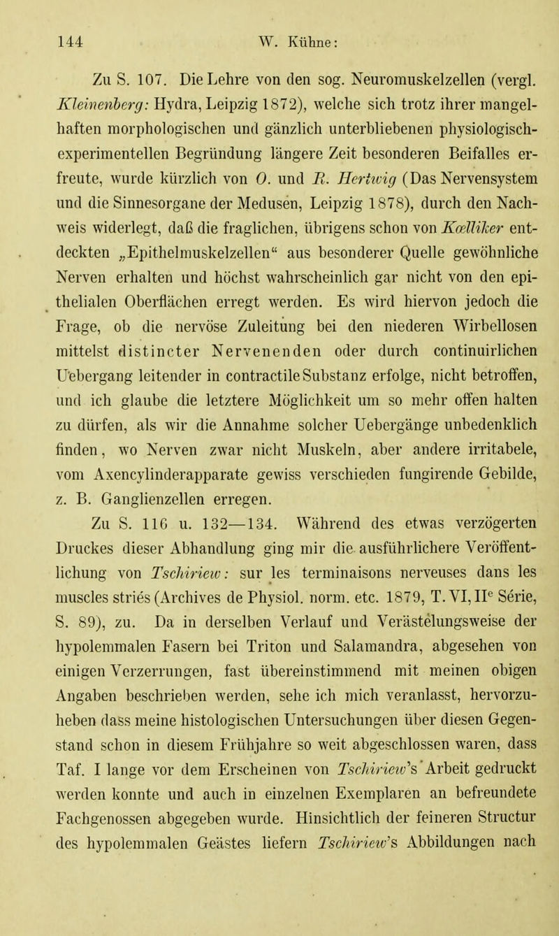 Zu S. 107. Die Lehre von den sog. Neuromuskelzellen (vergl. Kleinenherg: Hydra, Leipzig 1872), welche sich trotz ihrer mangel- haften morphologischen und gänzlich unterbliebenen physiologisch- experimentellen Begründung längere Zeit besonderen Beifalles er- freute, wurde kürzlich von 0. und E. Herttvig (Das Nervensystem und die Sinnesorgane der Medusen, Leipzig 1878), durch den Nach- weis widerlegt, daß die fraglichen, übrigens schon von KceUilier ent- deckten „Epithelmuskelzellen aus besonderer Quelle gewöhnliche Nerven erhalten und höchst wahrscheinlich gar nicht von den epi- thelialen Oberflächen erregt werden. Es wird hiervon jedoch die Frage, ob die nervöse Zuleitung bei den niederen Wirbellosen mittelst distincter Nervenenden oder durch continuirlichen U'ebergang leitender in contractile Substanz erfolge, nicht betroffen, und ich glaube die letztere Möglichkeit um so mehr offen halten zu dürfen, als wir die Annahme solcher Uebergänge unbedenklich finden, wo Nerven zwar nicht Muskeln, aber andere irritabele, vom Axencylinderapparate gewiss verschieden fungirende Gebilde, z. B. Ganglienzellen erregen. Zu S. 116 u. 132—134. Während des etwas verzögerten Druckes dieser Abhandlung ging mir die ausführlichere Veröffent- lichung von Tschirieiv: Sur les terminaisons nerveuses dans les muscles stries (Archives dePhysiol. norm. etc. 1879, T.VI, IP Serie, S. 89), zu. Da in derselben Verlauf und Verästelungsweise der hypolemmalen Fasern bei Triton und Salamandra, abgesehen von einigen Verzerrungen, fast übereinstimmend mit meinen obigen Angaben beschrieben werden, sehe ich mich veranlasst, hervorzu- heben dass meine histologischen Untersuchungen über diesen Gegen- stand schon in diesem Frühjahre so weit abgeschlossen waren, dass Taf. I lange vor dem Erscheinen von TschirietvYArheit gedruckt werden konnte und auch in einzelnen Exemplaren an befreundete Fachgenossen abgegeben wurde. Hinsichtlich der feineren Structur des hypolemmalen Geästes liefern Tschirieiv'^ Abbildungen nach