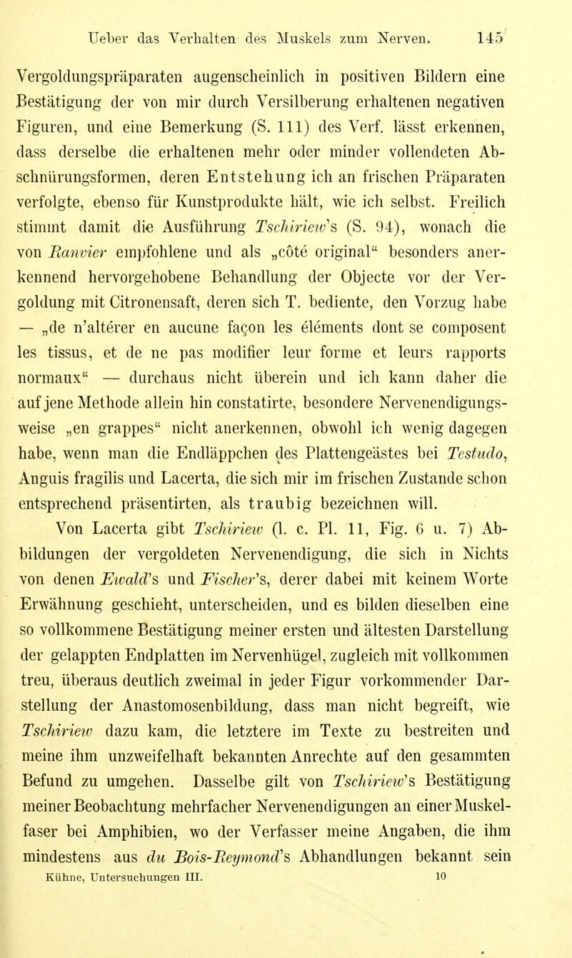 Vergoklungspräparaten augenscheinlich in positiven Bildern eine Bestätigung der von mir durch Versilberung erhaltenen negativen Figuren, und eine Bemerkung (S. III) des Verf. lässt erkennen, dass derselbe die erhaltenen mehr oder minder vollendeten Ab- schnlirungsformen, deren Entstehung ich an frischen Präparaten verfolgte, ebenso für Kunstprodukte hält, wie ich selbst. Freilich stimmt damit die Ausführung Tschirietvs (S. 94), wonach die von Ranvier em])fohlene und als „cote original besonders aner- kennend hervorgehobene Behandlung der Objecte vor der Ver- goldung mit Citronensaft, deren sich T. bediente, den Vorzug habe — „de n'alterer en aucune faqon les Clements dont se composent les tissus, et de ne pas modifier leur forme et leurs rapports normaux — durchaus nicht überein und ich kann daher die auf jene Methode allein hin constatirte, besondere Nervenendigungs- weise „en grappes nicht anerkennen, obwohl ich wenig dagegen habe, wenn man die Endläppchen des Plattengeästes bei Testudo, Anguis fragilis und Lacerta, die sich mir im frischen Zustande schon entsprechend präsentirten, als traubig bezeichnen will. Von Lacerta gibt Tschirieiv (1. c. PI. 11, Fig. 6 u. 7) Ab- bildungen der vergoldeten Nervenendigung, die sich in Nichts von denen EtvakVs und Fischer'?,, derer dabei mit keinem Worte Erwähnung geschieht, unterscheiden, und es bilden dieselben eine so vollkommene Bestätigung meiner ersten und ältesten Darstellung der gelappten Endplatten im Nervenhügel, zugleich mit vollkommen treu, überaus deutlich zweimal in jeder Figur vorkommender Dar- stellung der Anastomosenbildung, dass man nicht begreift, wie Tschirieiv dazu kam, die letztere im Texte zu bestreiten und meine ihm unzweifelhaft bekannten Anrechte auf den gesammten Befund zu umgehen. Dasselbe gilt von Tschirieiv'''S, Bestätigung meiner Beobachtung mehrfacher Nervenendigungen an einer Muskel- faser bei Amphibien, wo der Verfasser meine Angaben, die ihm mindestens aus du Bois-Reymond''s Abhandlungen bekannt sein Kühne, Untersuchungen III. 10