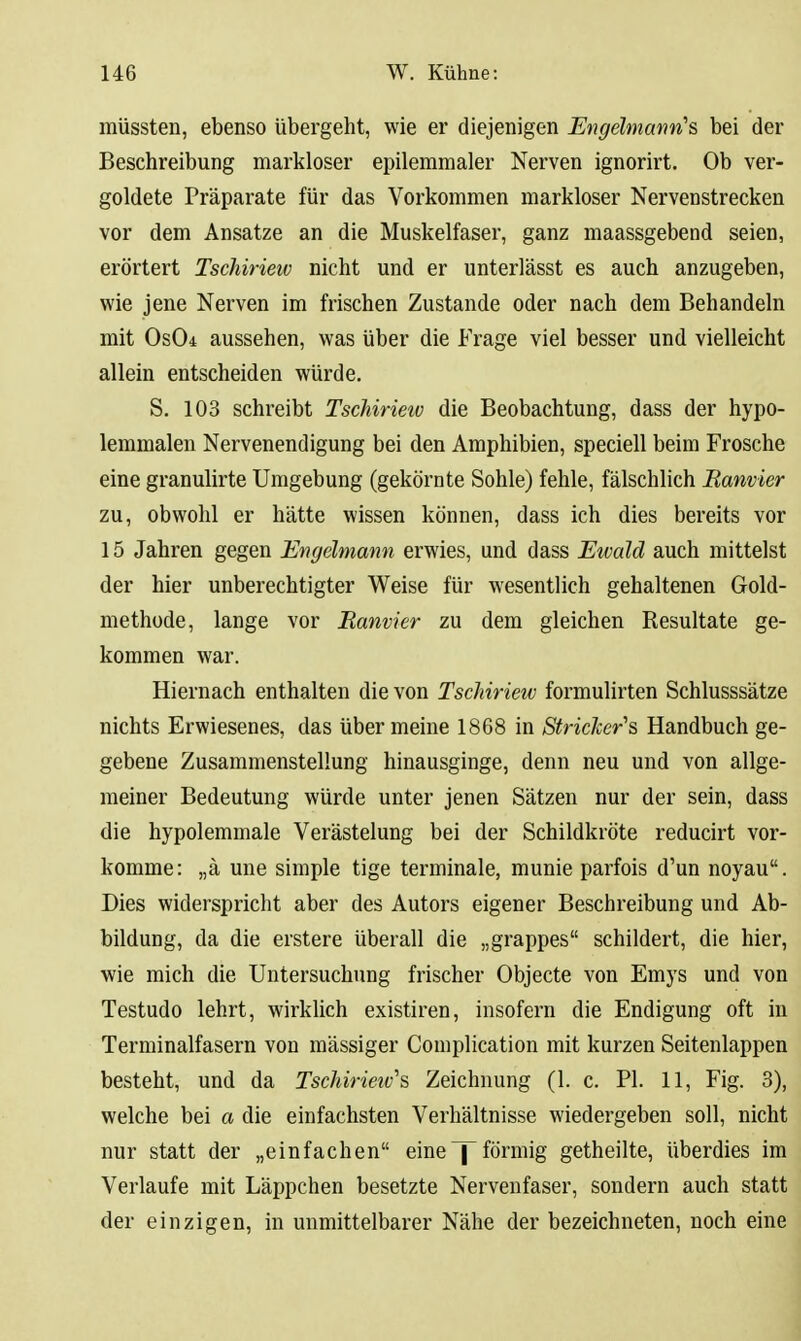 müssten, ebenso übergeht, wie er diejenigen Engelmann's, bei der Beschreibung markloser epilemraaler Nerven ignorirt. Ob ver- goldete Präparate für das Vorkommen markloser Nervenstrecken vor dem Ansätze an die Muskelfaser, ganz maassgebend seien, erörtert Tschirieiv nicht und er unterlässt es auch anzugeben, wie jene Nerven im frischen Zustande oder nach dem Behandeln mit Os04 aussehen, was über die Frage viel besser und vielleicht allein entscheiden würde. S. 103 schreibt Tschirieiv die Beobachtung, dass der hypo- lemmalen Nervenendigung bei den Amphibien, speciell beim Frosche eine granulirte Umgebung (gekörnte Sohle) fehle, fälschlich Ranvier zu, obwohl er hätte wissen können, dass ich dies bereits vor 15 Jahren gegen Engelmann erwies, und dass Eivald auch mittelst der hier unberechtigter Weise für wesentlich gehaltenen Gold- methode, lange vor Ranvier zu dem gleichen Resultate ge- kommen war. Hiernach enthalten die von Tschirieiv formulirten Schlusssätze nichts Erwiesenes, das über meine 1868 in StricJcer''s Handbuch ge- gebene Zusammenstellung hinausginge, denn neu und von allge- meiner Bedeutung würde unter jenen Sätzen nur der sein, dass die hypolemmale Verästelung bei der Schildkröte reducirt vor- komme: „ä une simple tige terminale, munie parfois d'un noyau. Dies widerspricht aber des Autors eigener Beschreibung und Ab- bildung, da die erstere überall die „grappes schildert, die hier, wie mich die Untersuchung frischer Objecte von Emys und von Testudo lehrt, wirklich existiren, insofern die Endigung oft in Terminalfasern von massiger Complication mit kurzen Seitenlappen besteht, und da Tschirieiv''s Zeichnung (1. c. PI. 11, Fig. 3), welche bei a die einfachsten Verhältnisse wiedergeben soll, nicht nur statt der „einfachen eine ^förmig getheilte, überdies im Verlaufe mit Läppchen besetzte Nervenfaser, sondern auch statt der einzigen, in unmittelbarer Nähe der bezeichneten, noch eine