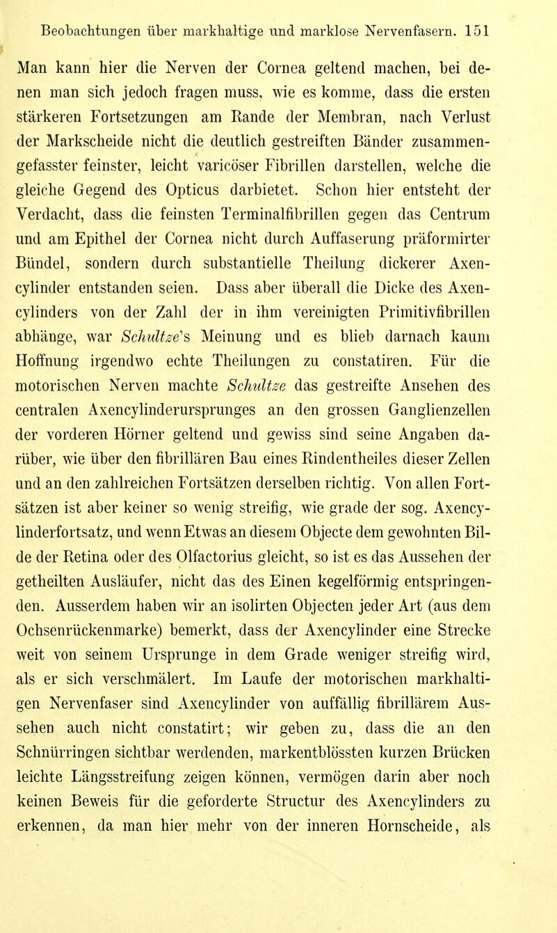 Man kann hier die Nerven der Cornea geltend machen, bei de- nen man sich jedoch fragen muss, wie es komme, dass die ersten stärkeren Fortsetzungen am Rande der Membran, nach Verlust der Markscheide nicht die deutlich gestreiften Bänder zusammen- gefasster feinster, leicht varicöser Fibrillen darstellen, welche die gleiche Gegend des Opticus darbietet. Schon hier entsteht der Verdacht, dass die feinsten Terminalfibrillen gegen das Centrum und am Epithel der Cornea nicht durch Auffaserung präformirter Bündel, sondern durch substantielle Theilung dickerer Axen- cylinder entstanden seien. Dass aber überall die Dicke des Axen- cylinders von der Zahl der in ihm vereinigten Primitivfibrillen abhänge, war Schultze'^ Meinung und es blieb darnach kaum Hoffnung irgendwo echte Theilungen zu constatiren. Für die motorischen Nerven machte Schnitze das gestreifte Ansehen des centralen Axencylinderursprunges an den grossen Ganglienzellen der vorderen Hörner geltend und gewiss sind seine Angaben da- rüber, wie über den fibrillären Bau eines Rindentheiles dieser Zellen und an den zahlreichen Fortsätzen derselben richtig. Von allen Fort- sätzen ist aber keiner so wenig streifig, wie grade der sog. Axency- linderfortsatz, und wenn Etwas an diesem Objecte dem gewohnten Bil- de der Retina oder des Olfactorius gleicht, so ist es das Aussehen der getheilten Ausläufer, nicht das des Einen kegelförmig entspringen- den. Ausserdem haben wir an isolirten Objecten jeder Art (aus dem Ochsenrückenmarke) bemerkt, dass der Axencylinder eine Strecke weit von seinem Ursprünge in dem Grade weniger streifig wird, als er sich verschmälert. Im Laufe der motorischen markhalti- gen Nervenfaser sind Axencylinder von auffällig fibrillärem Aus- sehen auch nicht constatirt; wir geben zu, dass die an den Schnürringen sichtbar werdenden, raarkentblössten kurzen Brücken leichte Längsstreifung zeigen können, vermögen darin aber noch keinen Beweis für die geforderte Structur des Axencylinders zu erkennen, da man hier mehr von der inneren Hornscheide, als