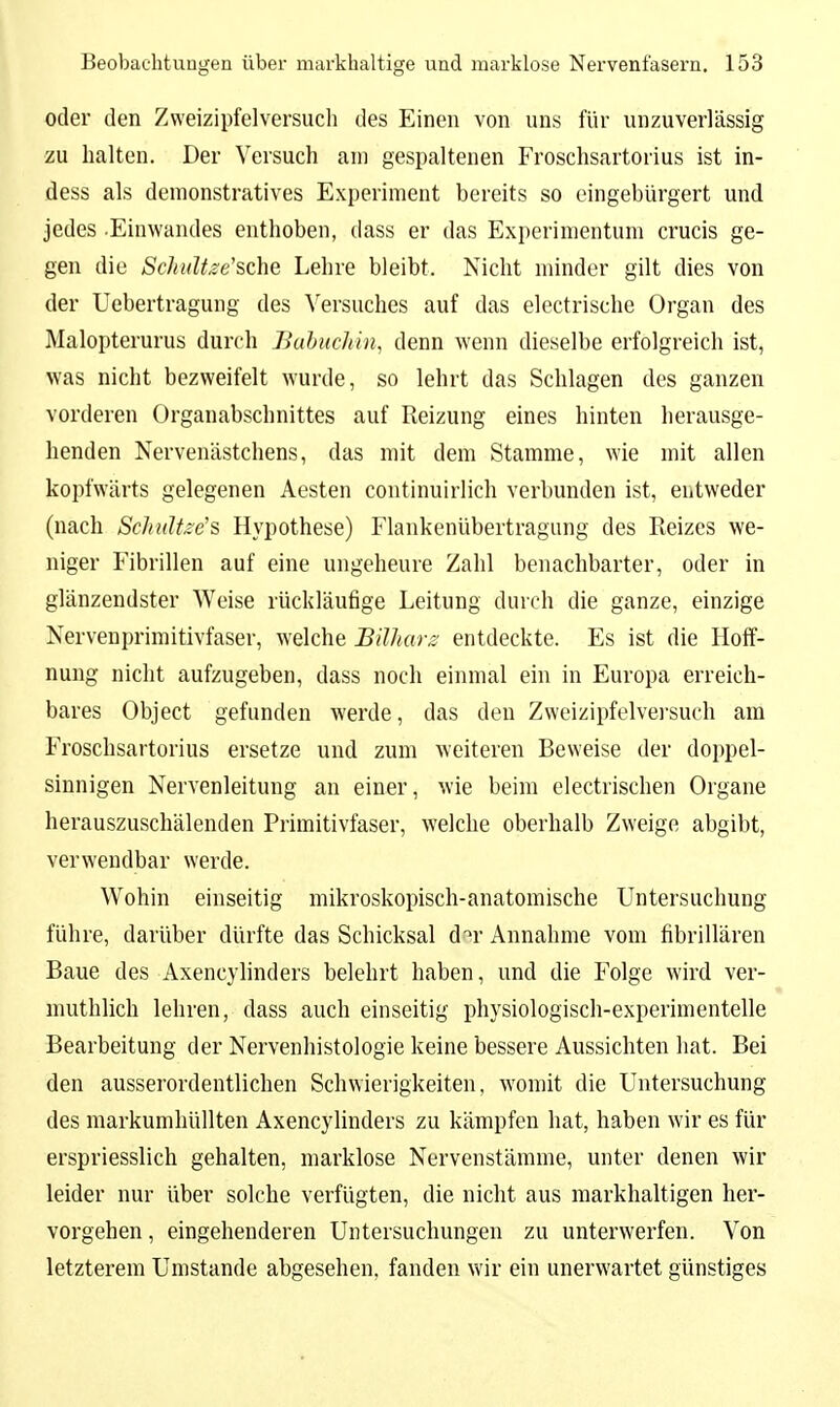 oder den Zvveizipfelversucli des Einen von uns für unzuverlässig zu halten. Der Versuch am gespaltenen Froschsartorius ist in- dess als demonstratives Experiment bereits so eingebürgert und jedes .Einwandes enthoben, dass er das Experimentum crucis ge- gen die Schidtze'sche Lehre bleibt. Nicht minder gilt dies von der Uebertragung des Versuches auf das electrische Organ des Malopterurus durch Babiichin, denn wenn dieselbe erfolgreich ist, was nicht bezweifelt wurde, so lehrt das Schlagen des ganzen vorderen Organabschnittes auf Reizung eines hinten herausge- henden Nervenästchens, das mit dem Stamme, wie mit allen kopfwärts gelegenen Aesten continuirlich verbunden ist, entweder (nach ScJiulüe's Hypothese) Flankenübertragung des Reizes we- niger Fibrillen auf eine ungeheure Zahl benachbarter, oder in glänzendster Weise rückläufige Leitung durch die ganze, einzige Nervenprimitlvfaser, welche Bilharz entdeckte. Es ist die Hoff- nung nicht aufzugeben, dass noch einmal ein in Europa erreich- bares Object gefunden werde, das den Zweizipfelvei'such am Froschsartorius ersetze und zum weiteren Beweise der doppel- sinnigen Nervenleitung an einer, wie beim electrischen Organe herauszuschälenden Primitivfaser, welche oberhalb Zweige abgibt, verwendbar werde. Wohin einseitig mikroskopisch-anatomische Untersuchung führe, darüber dürfte das Schicksal d'^r Annahme vom fibrillären Baue des Axencyhnders belehrt haben, und die Folge wird ver- muthlich lehren, dass auch einseitig physiologisch-experimentelle Bearbeitung der Nervenhistologie keine bessere Aussichten hat. Bei den ausserordentlichen Schwierigkeiten, womit die Untersuchung des markumhüllten Axencyhnders zu kämpfen hat, haben wir es für erspriesslich gehalten, marklose Nervenstämme, unter denen wir leider nur über solche verfügten, die nicht aus markhaltigen her- vorgehen , eingehenderen Untersuchungen zu unterwerfen. Von letzterem Umstände abgesehen, fanden wir ein unerwartet günstiges