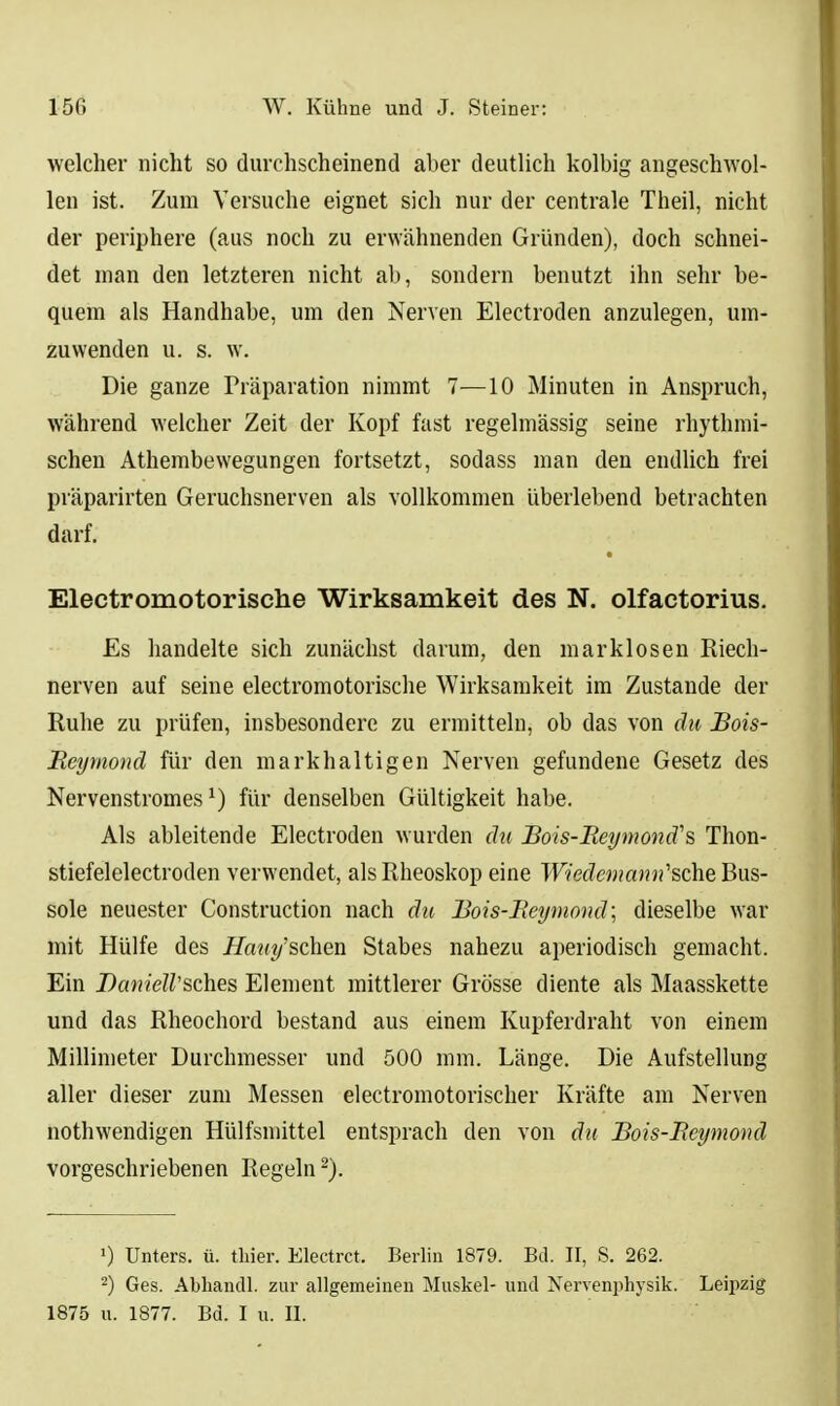 welcher nicht so durchscheinend aber deutlich kolbig angeschwol- len ist. Zum Versuche eignet sich nur der centrale Theil, nicht der periphere (aus noch zu erwähnenden Gründen), doch schnei- det man den letzteren nicht ab, sondern benutzt ihn sehr be- quem als Handhabe, um den Nerven Electroden anzulegen, um- zuwenden u. s. w. Die ganze Präparation nimmt 1-—10 Minuten in Anspruch, während welcher Zeit der Kopf fast regelmässig seine rhythmi- schen Athembewegungen fortsetzt, sodass man den endlich frei präparirten Geruchsnerven als vollkommen Uberlebend betrachten darf. Electromotorische Wirksamkeit des N. olfactorius. Es handelte sich zunächst darum, den marklosen Riech- nerven auf seine electromotorische Wirksamkeit im Zustande der Ruhe zu prüfen, insbesondere zu ermitteln, ob das von du JBois- Meymond für den markhaltigen Nerven gefundene Gesetz des Nervenstromes ^) für denselben Gültigkeit habe. Als ableitende Electroden wurden d^i Bois-Beymond''% Thon- stiefelelectroden verwendet, als Rheoskop eine Wiedemann''&QhQ Bus- sole neuester Construction nach du Bois-Reymond\ dieselbe war mit Hülfe des Äa«f«/'schen Stabes nahezu aperiodisch gemacht. Ein Dajn'eK'sches Element mittlerer Grösse diente als Maasskette und das Rheochord bestand aus einem Kupferdraht von einem Millimeter Durchmesser und 500 mm. Länge. Die Aufstellung aller dieser zum Messen electromotorischer Kräfte am Nerven nothwendigen Hülfsmittel entsprach den von du Bois-Beymond vorgeschriebenen Regeln -). 0 Unters, ü. tliier. Electrct. Berlin 1879. Bd. II, S. 262. 2) Ges. Abhandl. zur allgemeinen Muskel- und Nervenphysik. Leipzig 1875 u. 1877. Bd. I u. II.