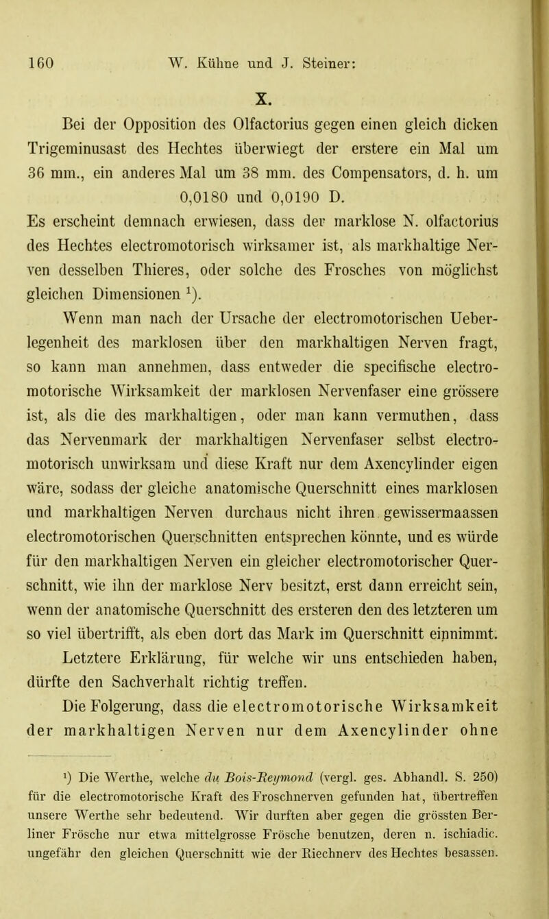 X. Bei der Opposition des Olfactorius gegen einen gleich dicken Trigeminusast des Hechtes überwiegt der erstere ein Mal um 36 mm., ein anderes Mal um 38 mm. des Compensators, d. h. um 0,0180 und 0,0190 D. Es erscheint demnach erwiesen, dass der marklose N. olfactorius des Hechtes electromotorisch wirksamer ist, als markhaltige Ner- ven desselben Thieres, oder solche des Frosches von möglichst gleichen Dimensionen ^). Wenn man nach der Ursache der electromotorischen Ueber- legenheit des marklosen über den markhaltigen Nerven fragt, so kann man annehmen, dass entweder die specifische electro- motorische Wirksamkeit der marklosen Nervenfaser eine grössere ist, als die des markhaltigen, oder man kann vermuthen, dass das Nervenmark der markhaltigen Nervenfaser selbst electro- motorisch unwirksam und diese Kraft nur dem Axencylinder eigen wäre, sodass der gleiche anatomische Querschnitt eines marklosen und markhaltigen Nerven durchaus nicht ihren gewissermaassen electromotorischen Querschnitten entsprechen könnte, und es würde für den markhaltigen Nerven ein gleicher electromotorischer Quer- schnitt, wie ihn der marklose Nerv besitzt, erst dann erreicht sein, wenn der anatomische Querschnitt des ersteren den des letzteren um so viel übertrifft, als eben dort das Mark im Querschnitt einnimmt. Letztere Erklärung, für welche wir uns entschieden haben, dürfte den Sachverhalt richtig treffen. Die Folgerung, dass die electromotorische Wirksamkeit der markhaltigen Nerven nur dem Axencylinder ohne •) Die Werthe, welche du Bois-Heymond (vergl. ges. Abhancll. S. 250) für die electromotorische Kraft des Froschnerven gefunden hat, übertreffen unsere Werthe sehr bedeutend. Wir durften aber gegen die grössten Ber- liner Frösche nur etwa mittelgrosse Frösche benutzen, deren n. ischiadic. ungefähr den gleichen Querschnitt wie der Riechnerv des Hechtes besassen.