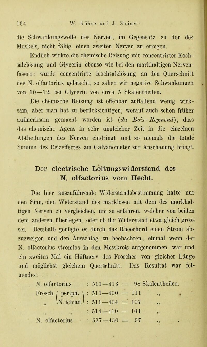 die Schwankungswelle des Nerven, im Gegensatz zu der des Muskels, nicht fähig, einen zweiten Nerven zu erregen. Endlich wirkte die chemische Reizung mit concentrirter Koch- salzlösung und Glycerin ebenso wie bei den markhaltigen Nerven- fasern: wurde concentrirte Kochsalzlösung an den Querschnitt des N. olfactorius gebracht, so sahen wir negative Schwankungen von 10—12, bei Glycerin von circa 5 Skalentheilen. Die chemische Reizung ist offenbar auffallend wenig wirk- sam, aber man hat zu berücksichtigen, worauf auch schon früher aufmerksam gemacht worden ist (die Bois - RpAjmond), dass das chemische Agens in sehr ungleicher Zeit in die einzelnen Abtheilungen des Nerven eindringt und so niemals die totale Summe des Reizeffectes am Galvanometer zur Anschauung bringt. Der electrische Leitungswiderstand des N. olfactorius vom Hecht. Die hier auszuführende Widerstandsbestimmung hatte nur den Sinn, -den Widerstand des marklosen mit dem des markhal- tigen Nerven zu vergleichen, um zu erfahren, welcher von beiden dem anderen überlegen, oder ob ihr Widerstand etwa gleich gross sei. Desshalb genügte es durch das Rheochord einen Strom ab- zuzweigen und den Ausschlag zu beobachten, einmal wenn der N. olfactorius stromlos in den Messkreis aufgenommen war und ein zweites Mal ein Hüftnerv des Frosches von gleicher Länge und möglichst gleichem Querschnitt. Das Resultat war fol- gendes : N. olfactorius : 511—413= 98 Skalentheilen. Frosch / periph. \ : 511—400 = 111 „ „ \N.ichiadJ: 511—404 = 107 : 514-410 = 104 ■ N. olfactorius : 527 — 430 = 97