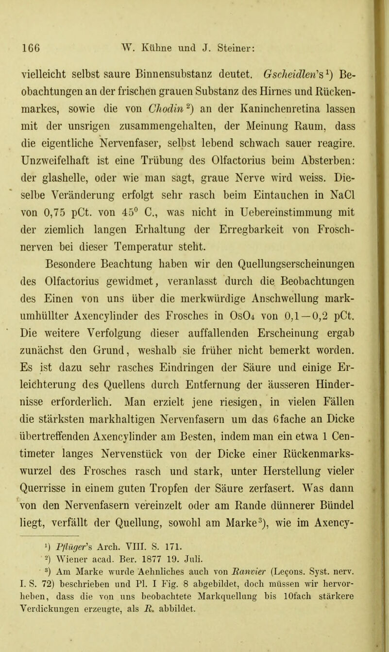 vielleicht selbst saure Binnensubstanz deutet. Gscheidlen's^) Be- obachtungen an der frischen grauen Substanz des Hirnes und Rücken- markes, sowie die von Chodin ^) an der Kaninchenretina lassen mit der unsrigen zusammengehalten, der Meinung Raum, dass die eigentliche Nervenfaser, selbst lebend schwach sauer reagire. Unzweifelhaft ist eine Trübung des Olfactorius beim Absterben: der glashelle, oder wie man sagt, graue Nerve wird weiss. Die- selbe Veränderung erfolgt sehr rasch beim Eintauchen in NaCl von 0,75 pCt. von 45° C, was nicht in Uebereinstimmung mit der ziemlich langen Erhaltung der Erregbarkeit von Frosch- nerven bei dieser Temperatur steht. Besondere Beachtung haben wir den Quellungserscheinungen des Olfactorius gewidmet, veranlasst durch die Beobachtungen des Einen von uns über die merkwürdige Anschwellung mark- umhüUter Axencylinder des Frosches in 0s04 von 0,1 — 0,2 pCt. Die weitere Verfolgung dieser auffallenden Erscheinung ergab zunächst den Grund, weshalb sie früher nicht bemerkt worden. Es ist dazu sehr rasches Eindringen der Säure und einige Er- leichterung des Quellens durch Entfernung der äusseren Hinder- nisse erforderlich. Man erzielt jene riesigen, in vielen Fällen die stärksten markhaltigen Nervenfasern um das 6fache an Dicke übertreffenden Axencyhnder am Besten, indem man ein etwa 1 Cen- timeter langes Nervenstück von der Dicke einer Rückenmarks- wurzel des Frosches rasch und stark, unter Herstellung vieler Querrisse in einem guten Tropfen der Säure zerfasert. Was dann von den Nervenfasern vereinzelt oder am Rande dünnerer Bündel liegt, verfällt der Quellung, sowohl am Marke wie im Axency- 1) Pflüger's Arcli. VIII. S. 171. 2) Wiener acad. Ber. 1877 19. Juli. ■ *) Am Marke wurde Aehnliches auch von Ramier (Le^ons. Syst. nerv. I. S. 72) beschrieben und PI. I Fig. 8 abgebildet, doch müssen wir hervor- heben, dass die von uns beobachtete MarkquelUing bis lOfach stärkere Verdickungen erzeugte, als R. abbildet.
