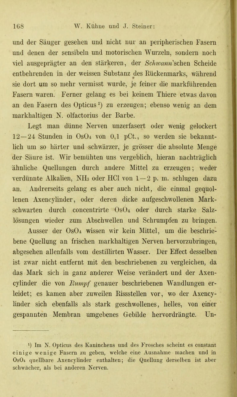 und der Säuger gesehen und nicht nur an peripherischen Fasern und denen der sensibehi und motorischen Wurzeln, sondern noch viel ausgeprägter an den stärkeren, der Schwann''&daen Scheide entbehrenden in der weissen Substanz des Rückenmarks, während sie dort um so mehr vermisst wurde, je feiner die markführenden Fasern waren. Ferner gelang es bei keinem Thiere etwas davon an den Fasern des Opticus ^) zu erzeugen; ebenso wenig an dem markhaltigen N. olfactorius der Barbe. Legt man dünne Nerven unzerfasert oder wenig gelockert 12 — 24 Stunden in OsOi von 0,1 pCt., so werden sie bekannt- lich um so härter und schwärzer, je grösser die absolute Menge der Säure ist. Wir bemühten uns vergeblich, hieran nachträglich ähnliche Quellungen durch andere Mittel zu erzeugen; weder verdünnte Alkalien, NHs oder HCl von 1 —2 p. m. schlugen dazu an. Andrerseits gelang es aber auch nicht, die einmal gequol- lenen Axencylinder, oder deren dicke aufgeschwollenen Mark- schwarten durch concentrirte 0s04 oder durch starke Salz- lösungen wieder zum Abschwellen und Schrumpfen zu bringen. Ausser der Os04 wissen wir kein Mittel, um die beschrie- bene Quellung an frischen markhaltigen Nerven hervorzubringen, abgesehen allenfalls vom destillirten Wasser. Der Effect desselben ist zwar nicht entfernt mit den beschriebenen zu vergleichen, da das Mark sich in ganz anderer Weise verändert und der Axen- cylinder die von Rumpf genauer beschriebenen Wandlungen er- leidet; es kamen aber zuweilen Rissstellen vor, wo der Axency- linder sich ebenfalls als stark geschwollenes, helles, von einer gespannten Membran umgebenes Gebilde hervordrängte. Un- ') Im N. Opticus des Kaninchens und des Frosches scheint es constant einige wenige Fasern zu geben, welche eine Ausnahme machen und in Os04 quellbare Axencylinder enthalten; die Quellung derselben ist aber schwächer, als bei anderen Nerven.